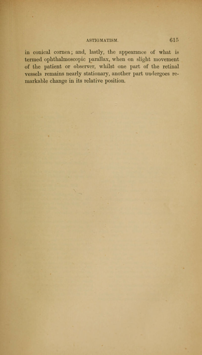 in conical cornea; and, lastly, the appearance of what is termed ophthalmoscopic parallax, when on slight movement of the patient or observer, whilst one part of the retinal vessels remains nearly stationary, another part undergoes re- markable change in its relative position.