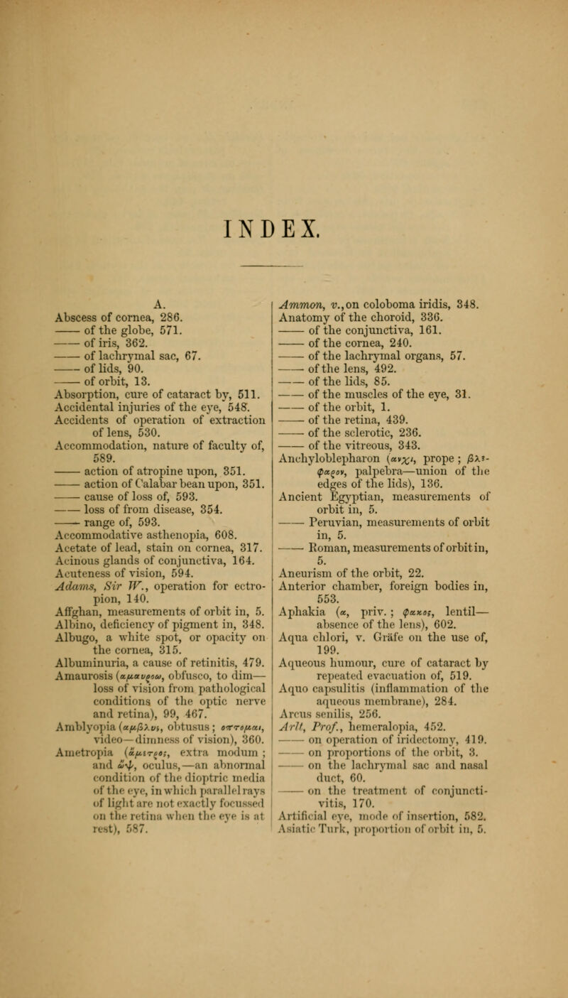 INDEX. Abscess of cornea, 286. of the globe, 571. of iris, 362. of lachrymal sac, 67. of lids, 90. of orbit, 13. Absorption, cure of cataract by, 511. Accidental injuries of the eye, 548. Accidents of operation of extraction of lens, 530. Accommodation, nature of faculty of, 589. action of atropine upon, 351. action of Calabar bean upon, 351. cause of loss of, 593. loss of from disease, 354. range of, 593. Accommodative asthenopia, 608. Acetate of lead, stain on cornea, 317. Acinous glands of conjunctiva, 164. Acuteness of vision, 594. Adams, Sir JV., operation for ectro- pion, 140. Affghan, measurements of orbit in, 5. Albino, deficiency of pigment in, 348. Albugo, a white spot, or opacity on the cornea, 315. Albuminuria, a cause of retinitis, 479. Amaurosis {apau^w, obfusco, to dim— loss of vision from pathological conditions of the optic nerve and retina), 99, 467. Amblyopia (ap/SAm, obtusus; oKroftat, video diinDos of vision), 360. Ametropia (a^irco;, extra modum ; and iV> oculus,—an abnormal condition of the dioptric media of the eye, in which parallel rays of Ugh1 are oo1 exactly fa i.n the retina when the eye j.s a1 Ammon, v.,on coloboma iridis, 348. Anatomy of the choroid, 336. of the conjunctiva, 161. of the cornea, 240. of the lachrymal organs, 57. ■ of the lens, 492. of the lids, 85. of the muscles of the eye, 31. of the orbit, 1. of the retina, 439. of the sclerotic, 236. of the vitreous, 343. Ankyloblepharon (av^i, prope ; j8x»- tpa^ov, palpebra—union of the edges of the lids), 136. Ancient Egyptian, measurements of orbit in, 5. Peruvian, measurements of orbit in, 5. Roman, measurements of orbit in, 5. Aneurism of the orbit, 22. Anterior chamber, foreign bodies in, 553. Aphakia (a, priv. ; <paxo;, lentil— absence of the lens), 602. Aqua chlori, v. Grai'e on the use of, 199. Aqueous humour, cure of cataract by repeated evacuation of, 519. Aqno capsulitis (inflammation of the aqueous membrane), 284. A reus senilis, 256. Artt, Prof.i hemeralopia, 452. on operation of iridectomy, II!'. on proportions of the orbit, '•'>. on the lachrymal sac and nasal dint, 60. on the treatment of conjuncti- vitis, 170. Artificial eye. mode of insertion, 582.
