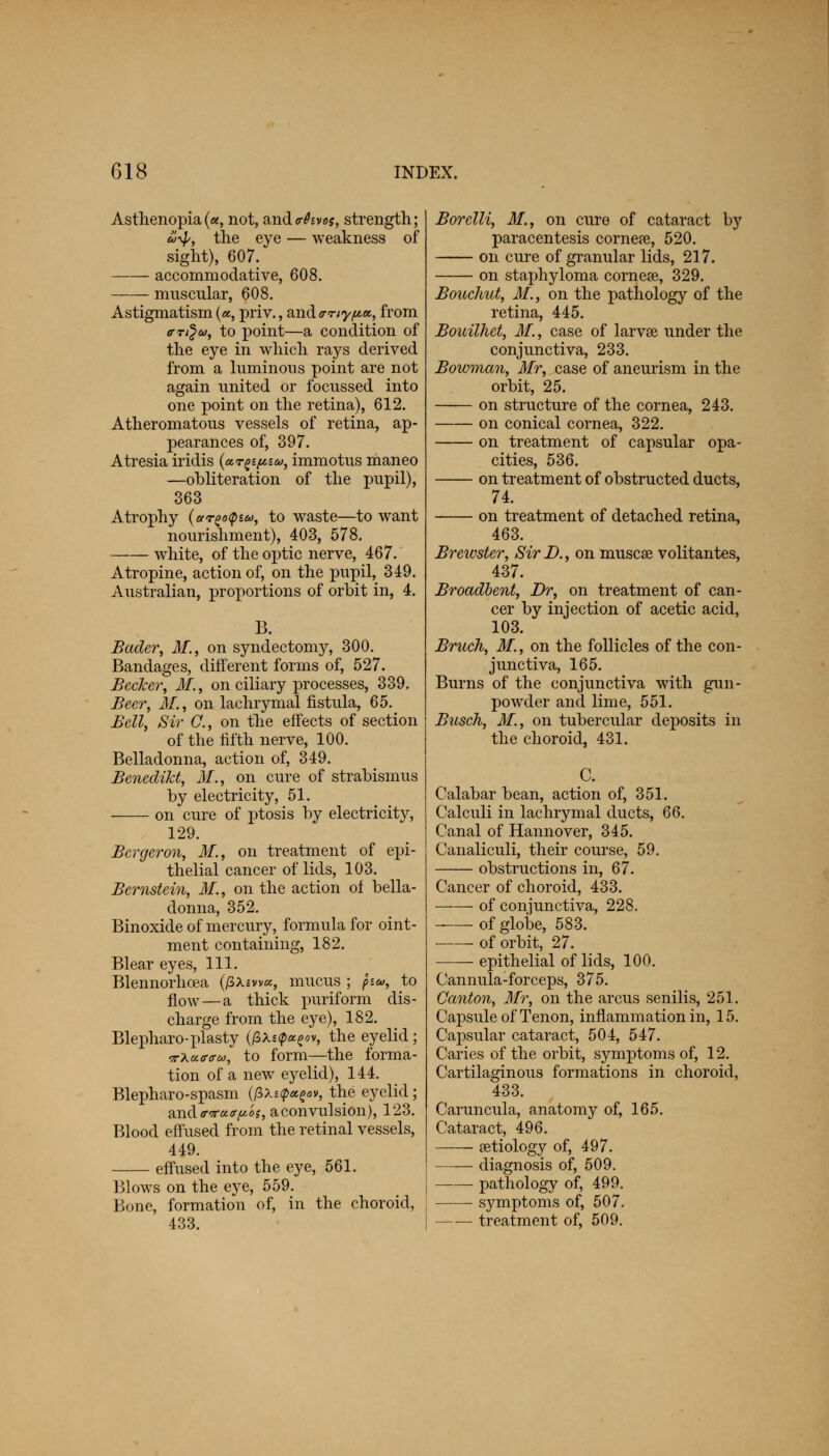 Asthenopia («, not, andtrhvos, strength; u^p, the eye — weakness of sight), 607. accommodative, 608. muscular, 608. Astigmatism («, priv., and <rriy/u.«,, from cr^u, to point—a condition of the eye in which rays derived from a luminous point are not again united or focussed into one point on the retina), 612. Atheromatous vessels of retina, ap- pearances of, 397. Atresia iridis («t^e», immotus maneo —obliteration of the pupil), 363 Atrophy (ar^otpiu, to waste—to want nourishment), 403, 578. white, of the optic nerve, 467. Atropine, action of, on the pupil, 349. Australian, proportions of orbit in, 4. B. Bader, 31., on syndectomy, 300. Bandages, different forms of, 527. Becker, 31., on ciliary processes, 339. Beer, 31, on lachrymal fistula, 65. Bell, Sir O., on the effects of section of the fifth nerve, 100. Belladonna, action of, 349. BenediM, 31., on cure of strabismus by electricity, 51. on cure of ptosis by electricity, 129. Bergeron, 31, on treatment of epi- thelial cancer of lids, 103. Bernstein, 31., on the action of bella- donna, 352. Binoxide of mercury, formula for oint- ment containing, 182. Blear eyes, 111. Blennorhcea (/3Am«, mucus ; fsa, to flow—a thick puriform dis- charge from the eye), 182. Blepharo-plasty (/3A*p«e«v, the eyelid ; nku-ffau, to form—the forma- tion of a new eyelid), 144. Blepharospasm (/3x«p*g«v, the eyelid; and ffvctap'o s, a convulsion), 123. Blood effused from the retinal vessels, 449. effused into the eye, 561. Blows on the eye, 559. Bone, formation of, in the choroid, 433. Borelli, 31., on cure of cataract by paracentesis cornere, 520. on cure of granular lids, 217. on staphyloma cornese, 329. Bouchut, 31., on the pathology of the retina, 445. Bouilhet, 31., case of larvse under the conjunctiva, 233. Bowman, Mr, case of aneurism in the orbit, 25. on structure of the cornea, 243. on conical cornea, 322. on treatment of capsular opa- cities, 536. on treatment of obstructed ducts, 74. on treatment of detached retina, 463. Brewster, Sir D., on muscse volitantes, 437. Broadbent, Br, on treatment of can- cer by injection of acetic acid, 103. Bruch, 31., on the follicles of the con- junctiva, 165. Burns of the conjunctiva with gun- powder and lime, 551. Biisch, 31, on tubercular deposits in the choroid, 431. C. Calabar bean, action of, 351. Calculi in lachrymal ducts, 66. Canal of Hannover, 345. Canaliculi, their course, 59. obstructions in, 67. Cancer of choroid, 433. of conjunctiva, 228. of globe, 583. of orbit, 27. epithelial of lids, 100. Cannula-forceps, 375. Canton, 3Ir, on the arcus senilis, 251. Capsule of Tenon, inflammation in, 15. Capsular cataract, 504, 547. Caries of the orbit, symptoms of, 12. Cartilaginous formations in choroid, 433. Caruncula, anatomy of, 165. Cataract, 496. —— aetiology of, 497. diagnosis of, 509. pathology of, 499. symptoms of, 507. treatment of, 509.