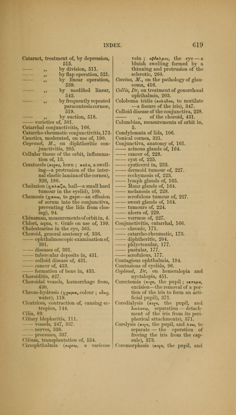 Cataract, treatment of, by depression, 515. ,, by division, 511. — ,, by flap operation, 521. ,, by linear operation, 539. ,, by modified linear, 542. ,, by frequently repeated paracentesis cornea?, 519. —— ,, by suction, 518. varieties of, 501. Catarrhal conjunctivitis, 166. Catarrho-rheumatic conjunctivitis, 173- Caustics, moderated, on use of, 190. Cayrav.d, J/., on diphtheritic con- junctivitis, 205. Cellular tissue of the orbit, inflamma- tion of, 13. Ceratocele {xioex.?, horn ; x.n\*, a swell- ing—a protrusion of the inter- nal elastic lamina of the cornea), 326, 186. ('halazion (^«Xa^a, hail—a small hard tumour in the eyelid), 109. Chemosis (^w»», to gape—an effusion of serum into the conjunctiva, preventing the lids from clos- ing), 91. Chinaman, measurements of orbit in, 4. Chlori, aqua, v. Grafe on use of, 199. Cholestearine in the eye, 565. Choroid, genera] anatomy of, 336. ophthalmoscopic examination of, 391. diseases of, 391. tubercular deposits in, 431. Colloid disease of, 431. cancer of, 433. formation of bone in, 433. Choroiditis, 427. Choroidal vessels, haemorrhage from, 430. Chrom-hydrosis (^a/u.xy colour ; vhu%, water), 119. Cicatrices, contraction of, causing ec- tropion, 1 t I. Cilia, 89. ( iliai v blepharitis, 111. . 247, 337. nerves, • processes, ■>'-'>7. < 'ilium, transplantation of, 56 l. Ciraophthalmia (*'{;, a varicose vein ; o<pPaX/xa;, the eye — a bluish swelling formed by a thinning and protrusion of the sclerotic, 260. Coccius, 31., on the pathology of glau- coma, 416. Coll is, Dr, on treatment of gonorrhceal ophthalmia, 203. Coloboma iridis (»oXofioa>, to mutilate —a fissure of the iris), 347. Colloid disease of the conjunctiva, 228. ,, of the choroid, 431. Columbian, measurements of orbit in, 5. Condylomata of lids, 106. Conical cornea, 321. Conjunctiva, anatomy of, 161. acinous glands of, 164. cancer of, 228. cyst of, 225. cysticerci in, 233. dermoid tumour of, 227. ecchymosis of, 223. lymph glands of, 165. Manz glands of, 164. melanosis of, 228. scrofulous tumour of, 227. sweat glands of, 164. —— tumours of, 224. ulcers of, 229. verrucas of, 227. Conjunctivitis, catarrhal, 166. chronic, 171. catarrho-rheumatic, 173. diphtheritic, 204. phlyctenular, 177. pustular, 177. scrofulous, 177. Contagious ophthalmia, 194. Contusions of eyelids, 96. Copland, Dr, on hemeralopia and nyctalopia, 451. Corectomia (»*g*», the pupil ; ixto^, excision—the removal of a por- tion of the iris to form an aiti- ficia] pupil), 371. Coredialysis (x«^, the pupil, and 'biuXvrts, separation detach- ment of the iris from its peri- pherical attachments), 871. ('ol'elysis («0{f|, the Pupil, BJld Xvu, to separate — the operation of freeing the iris from the cap- sule), 878. Coremorphosis (««(>>?, the pupil, and
