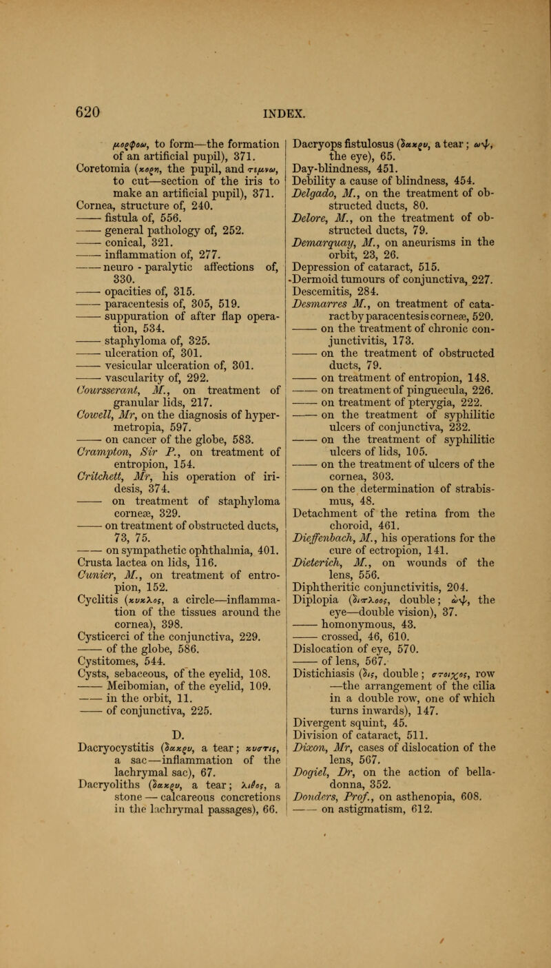 (Ao^ipou, to form—the formation of an artificial pupil), 371. Coretomia {xo^n, the pupil, and ti^vu, to cut—section of the iris to make an artificial pupil), 371. Cornea, structure of, 240. fistula of, 556. ■ general pathology of, 252. conical, 321. inflammation of, 277. neuro - paralytic affections of, 330. > opacities of, 315. paracentesis of, 305, 519. suppuration of after flap opera- tion, 534. staphyloma of, 325. ulceration of, 301. vesicular ulceration of, 301. ■—- vascularity of, 292. Coursserant, M, on treatment of granular lids, 217. Cowell, Mr, on the diagnosis of hyper - metropia, 597. on cancer of the globe, 583. Crampton, Sir P., on treatment of entropion, 154. Critchett, Mr, his operation of iri- desis, 374. on treatment of staphyloma cornese, 329. on treatment of obstructed ducts, 73, 75. on sympathetic ophthalmia, 401. Crusta lactea on lids, 116. Cunier, M., on treatment of entro- pion, 152. Cyclitis (xvkXos, a circle—inflamma- tion of the tissues around the cornea), 398. Cysticerci of the conjunctiva, 229. of the globe, 586. Cystitomes, 544. Cysts, sebaceous, of the eyelid, 108. Meibomian, of the eyelid, 109. in the orbit, 11. of conjunctiva, 225. D. Dacryocystitis (%kx£v, a tear; xva-ns, a sac—inflammation of the j lachrymal sac), 67. Dacryoliths (lax^u, a tear; kites, a stone — calcareous concretions in tho lachrymal passages), 66. ! Dacryops fistulosus (Sctxgv, a tear; u*$>, the eye), 65. Day-blindness, 451. Debility a cause of blindness, 454. Delgado, M., on the treatment of ob- structed ducts, 80. Delore, M., on the treatment of ob- structed ducts, 79. Demarquay, 31., on aneurisms in the orbit, 23, 26. Depression of cataract, 515. ■Dermoid tumours of conjunctiva, 227. Descemitis, 284. Desmarres M., on treatment of cata- ract by paracentesis cornese, 520. on the treatment of chronic con- junctivitis, 173. on the treatment of obstructed ducts, 79. on treatment of entropion, 148. on treatment of pinguecula, 226. on treatment of pterygia, 222. on the treatment of syphilitic ulcers of conjunctiva, 232. on the treatment of syphilitic ulcers of lids, 105. on the treatment of ulcers of the cornea, 303. on the determination of strabis- mus, 48. Detachment of the retina from the choroid, 461. Dieffenbach, M., his operations for the cure of ectropion, 141. Dieterich, M., on wounds of lens, 556. Diphtheritic conjunctivitis, 204. Diplopia (Wxoa?, double; «y^, eye—double vision), 37. homonymous, 43. crossed, 46, 610. Dislocation of eye, 570. of lens, 567. Distichiasis (h$, double ; o-toixos, row —the arrangement of the cilia in a double row, one of which turns inwards), 147. Divergent squint, 45. Division of cataract, 511. Dixon, Mr, cases of dislocation of the lens, 567. Dogiel, Br, on the action of bella- donna, 352. Donders, Prof., on asthenopia, 608. on astigmatism, 612. the the