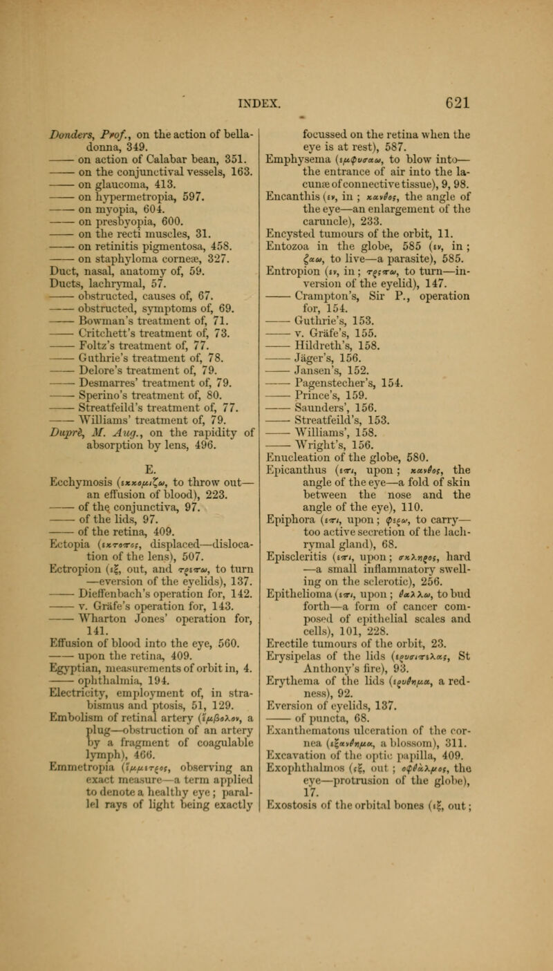 Danders, Prof., on the action of bella- donna, 349. on action of Calabar bean, 351. on the conjunctival vessels, 163. on glaucoma, 413. on hypermetropia, 597. on myopia, 604. on presbyopia, 600. on the recti muscles, 31. on retinitis pigmentosa, 458. on staphyloma cornea?, 327. Duct, nasal, anatomy of, 59. Ducts, Lachrymal, 57. obstructed, causes of, 67. obstructed, symptoms of, 69. Bowman's treatment of, 71. Critchett's treatment of, 73. Foltz's treatment of, 77. Guthrie's treatment of, 78. Delore's treatment of, 79. Desmarres' treatment of, 79. Sperino's treatment of, 80. Streatfeild's treatment of, 77. Williams' treatment of, 79. Duprt, M. Aug., on the rapidity of absorption by lens, 496. Ecchymosis iixxo^u, to throw out— an effusion of blood), 223. of the conjunctiva, 97. of the lids, 97. of the retina, 409. Ectopia (ixrnrss, displaced—disloca- tion of the lens), 507. Ectropion («$, out, and toitu, to turn —eversion of the eyelids), 137. Dieffenbach's operation for, 142. v. Grafe's operation for, 143. Wharton Jones' operation for, 141. Effusion of blood into the eye, 560. upon the retina, 409. Egyptian, measurements of orbit in, 4. ophthalmia, 194. Electricity, employment of, in stra- bismus and ptosis, 51, 129. Embolism of retinal artery (i'^/SaXav, a ping—-obstruction of an artery by ■ fragment of coagulable lymph), 166. Emmetropia (Iftfttr^t, observing an a term applied to denote a healthy eye; paral- lel rays of light being exactly focussed on the retina when the eye is at rest), 587. Emphysema (iptpuo-au, to blow into— the entrance of air into the la- cuna? of connective tissue), 9, 98. Encanthis (£v, in ; xavfos, the angle of the eye—an enlargement of the caruncle), 233. Encysted tumours of the orbit, 11. Entozoa in the globe, 585 (tv, in ; (a.u, to live—a parasite), 585. Entropion (sv, in ; r^<xu, to turn—in- version of the eyelid), 147. Crampton's, Sir P., operation for, 154. Guthrie's, 153. v. Grafe's, 155. Hildreth's, 158. ■ Jager's, 156. Jansen's, 152. Pagenstecher's, 154. Prince's, 159. Saunders', 156. Streatfeild's, 153. Williams', 158. Wright's, 156. Enucleation of the globe, 580. Epicanthus (t-ri, upon ; xavSos, the angle of the eye—a fold of skin between the nose and the angle of the eye), 110. Epiphora {i-rt, upon; (p^u>, to carry— too active secretion of the lach- rymal gland), 68. Episcleritis (wri, upon; axXn^oi, hard —a small inflammatory swell- ing on the sclerotic), 256. Epithelioma (mi, upon ; 6a.y\u, to bud forth—a form of cancer com- posed of epithelial scales and cells), 101, 228. Erectile tumours of the orbit, 23. Erysipelas of the lids (^we-^riXa;, St Anthony's fire), 93. Erythema of the lids {i^vdn^u, a red- ness), 92. Eversion of eyelids, 137. of puncta, 68. Exanthematons ulceration of the cor- nea (ij-av^a, a blossom), 311. Excavation of the optic papilla, 409. Exophthalmos <,-?, oul i o<p6k\pot, the eye—protrusion of the globe), 17. Exostosis of the orbital bones