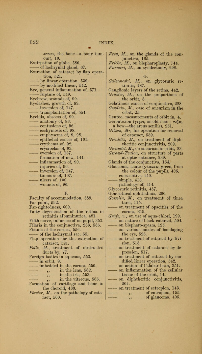 otrnov, the bone—a bony tum- our), 10. Extirpation of globe, 580. of lachrymal gland, 67. Extraction of cataract by flap opera- tion, 521. by linear operation, 539. by modified linear, 542. Eye, general inflammation of, 571. rupture of, 549. E}Tebrow, wounds of, 99. Eyelashes, growth of, 89. • inversion of, 147. transplantation of, 554. Eyelids, abscess of, 90. anatomy of, 83. contusions of, 96. ecchymosis of, 98. emphysema of, 9, 98. epithelial cancer of, 101. erythema of, 92. erysipelas of, 93. eversion of, 137. formation of new, 144. ■ inflammation of, 90. injuries of, 96. inversion of, 147. tumours of, 107. ulcers of, 100. wounds of, 96. Faculty of accommodation, 589. Far point, 592. Far-sightedness, 600. Fatty degeneration of the retina in retinitis albuminurica, 481. Fifth nerve, influence of on pupil, 353. Filaria in the conjunctiva, 233, 586. Fistula of the cornea, 556. of the lachrymal sac, 65. Flap operation for the extraction of cataract, 521. Foltz, M., treatment of obstructed ducts by, 77. Foreign bodies in aqueous, 553. in orbit, 9. imbedded in the cornea, 550. ,, in the lens, 562. ,, in the iris, 553. ,, in the vitreous, 566. Formation of cartilage and bone in the choroid, 433. Forster, M., on the pathology of cata- ract, 500. Frey, M., on the glands of the con- junctiva, 165. Fricke, M., on blepharoplasty, 144. Fumari, M., on syndectomy, 298. G. Galezowski, 31., on glycosuric re- tinitis, 487. Ganglionic layers of the retina, 442. Geissler, 31., on the proportions of the orbit, 3. Gelatinous cancer of conjunctiva, 228. Gendrin, 31., case of aneurism in the orbit, 25. Gentoo, measurements of orbit in, 4. Gerontoxon (yi^v, an old man; rofyv, a bow—the arcus senilis), 251. Gibson, Mr, his operation for removal of cataract, 539. Giraldcs, 31., on treatment of diph- theritic conjunctivitis, 209. Giraudet, 31., on aneurism in orbit, 23. Giraud- Teuton, on structure of parts at optic entrance, 239. Glands of the conjunctiva, 164. Glaucoma, acute \yXa.vx.ot, green, from the colour of the pupil), 405. consecutive, 412. simple, 413. pathology of, 414. Glycosuric retinitis, 487. Gonorrhoeal ophthalmia, 200. Gosselin, 31, on treatment of tinea tarsi, 115. on treatment of opacities of the cornea, 319. Griife, v., on use of aqua-chlori, 199. on nature of black cataract, 504. on blepharo-spasm, 125. on various modes of bandaging the eye, 526. on treatment of cataract by divi- sion, 513. on treatment of cataract by de- pression, 517. on treatment of cataract by mo- dified linear operation, 542. on action of Calabar bean, 351. —-— on inflammation of the cellular tissue of the orbit, 14. on diphtheritic conjunctivitis, 204. on treatment of ectropion, 143. ,, of entropion, 155. ,, of glaucoma, 405.