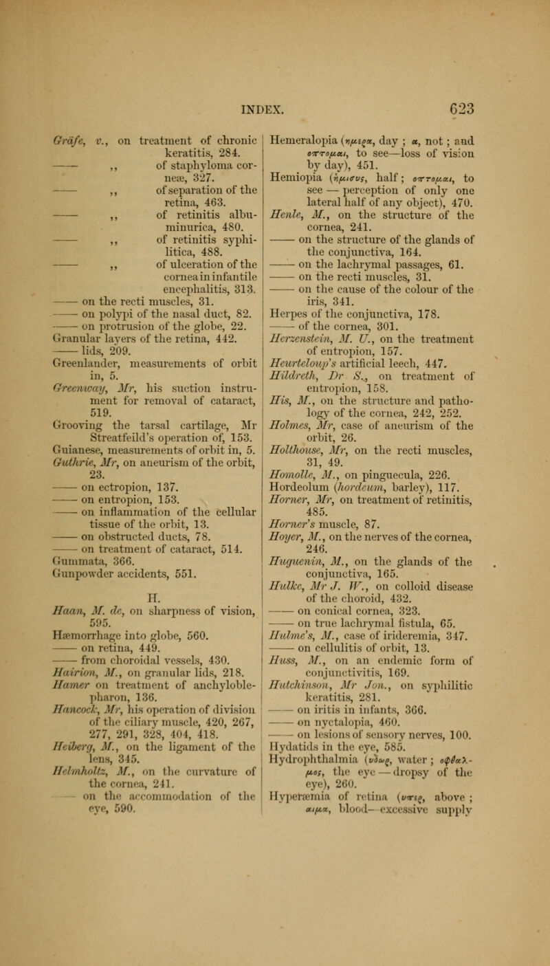 Graft, o., on treatment of chronic keratitis, 284. ,, of staphyloma cor- nea?, 327. ,, of separation of the retina, 463. ,, of retinitis albu- minnrica, 480. ,, of retinitis syphi- litica, 488. ,, of ulceration of the cornea in infantile encephalitis, 313, on the recti muscles, 31. on polypi of the nasal duct, 82. on protrusion of the globe, 22. Granular layers of the retina, 412. lids, 209. Greenlander, measurements of orbit in, 5. Greenway, Mr, his suction instru- ment for removal of cataract, 519. Grooving the tarsal cartilage, Mr Streatfeild's operation of, 153. Guianese, measurements of orbit in, 5. Chdkrie, Mr, on aneurism of the orbit, 23. on ectropion, 137. on entropion, 153. on inflammation of the cellular tissue of the orbit, 13. on obstructed ducts, 78. on treatment of cataract, 514. Gummata, 366. Gunpowder accidents, 551. 11. ffaan, M. de, on sharpness of vision, 595. Haemorrhage into globe, 560. on retina, 449. from choroidal vessels, 430. Hairion, M., on granular lids, 218. Homer on treatment of ankyloble- pharon, 136. Hancock, Mr, his operation of division of the ciliary muscle, 420, 267, 277, 291, 328, l'»l, 418. Heiberg, M., on the ligament of the Lens, 345. HelmhoUz, .V., on the curvature of j the cornea, 241. on the accommodation f the eye, 590. Hemeralopia (vp^x, day ; «, not ; and otto fiat, to see—loss of vision by day), 451. Hemiopia {Yif*«rv?, half; o-rrofiui, to see — perception of only one lateral half of any object), 470. Hcnle, M., on the structure of the cornea, 241. on the structure of the glands of the conjunctiva, 164. on the lachrymal passages, 61. on the recti muscles, 31. on the cause of the colour of the iris, 341. Herpes of the conjunctiva, 178. of the cornea, 301. fferzenstem, M. U., on the treatment of entropion, 157. Heurteloups artificial leech, 447. HildretJi, J)r S., on treatment of entropion, 158. His, M., on the structure and patho- logy of the cornea, 242, 252. Holmes, Mr, case of aneurism of the orbit, 26. Holthouse, Mr, on the recti muscles, 31, 49. Homolle, M., on pinguecula, 226. Hordeolum (hordeum, barley), 117. Homer, Mr, on treatment of retinitis, 485. Homer's muscle, 87. Hoyer, M., on the nerves of the cornea, 246. Huguenin, M., on the glands of the conjunctiva, 165. Hulkc, Mr J. W., on colloid disease of the choroid, 432. on conical cornea, 323. on true lachrymal fistula, 65. Hulme's, M., case of irideremia, 347. on cellulitis of orbit, 13. Hicss, M., on an endemic form of conjunctivitis, 169. Hutchinson, Mr Jon., on syphilitic keratitis, 281. on iritis in infants, 366. on nyctalopia, 460. on Lesions of sensory nerves, 100. I [ydatids in the eye, 585. ftydrophthalmia (»)«(, water; o<p6a\- /x.o;, the eye dropsy of the eye), 260. Hyperemia of retina (wri^, above; xipx, blood- ex i i i\' supply