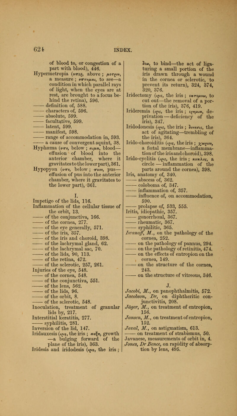 of blood to, or congestion of a part with blood), 446. Hypermetropia (w$^, above ; ptrgov, a measure ; o9rrof*ai, to see—a condition in which parallel rays of light, when the eyes are at rest, are brought to a focus be- hind the retina), 596. definition of, 588. characters of, 596. absolute, 599. facultative, 599. latent, 599. manifest, 598. range of accommodation in, 593. a cause of convergent squint, 38. Hyphsema (wro, below ; «^a, blood— effusion of blood into the anterior chamber, where it gravitates to the lower part), 361. Hypopyon (wo, below ; a-vov, pus— effusion of pus into the anterior chamber, where it gravitates to the lower part), 361. I. Impetigo of the lids, 116. Inflammation of the cellular tissue of the orbit, 13. of the conjunctiva, 166. of the cornea, 277. of the eye generally, 571. of the iris, 357. of the iris and choroid, 398. ——- of the lachrymal gland, 62. of the lachrymal sac, 70. of the lids, 90, 113. of the retina, 472. of the sclerotic, 257, 261. Injuries of the eye, 548. of the cornea, 548. of the conjunctiva, 551. of the lens, 562. of the lids, 96. of the orbit, 8. of the sclerotic, 548. Inoculation, treatment of granular lids by, 217. Interstitial keratitis, 277. syphilitis, 281. Inversion of the lid, 147. Iridauxesis (i^n, the iris ; <x.v\n, growth —a bulging forward of the plane of the iris), 363. Iridesis and iridodesis (ips, the iris ; hu, to bind—the act of liga- turing a small portion of the iris drawn through a wound in the cornea or sclerotic, to prevent its return), 324, 374, 320, 376. Iridectomy fats, the iris ; txnp,v&>, to cut out—the removal of a por- tion of the iris), 376, 419. Irideremia (i^$, the iris ; ignfuoi, de- privation — deficiency of the iris), 347. Iridodonesis (/g<?, the iris ; }ov*<rt;, the act of agitating—trembling of the iris), 364. Irido-choroiditis (i^is, the iris ; xuZt0Vi a foetal membrane—inflamma- tion of the iris and choroid), 398. Irido-cyclitis (t^s, the iris ; xvxkos, a circle — inflammation of the parts around the cornea), 398. Iris, anatomy of, 340. abscess of, 362. coloboma of, 347. inflammation of, 357. influence of, on accommodation, 590. prolapse of, 533, 555. Iritis, idiopathic, 357. ■ gonorrhceal, 367. rheumatic, 367. syphilitic, 365. Iwanoff, M., on the pathology of the cornea, 252. on the pathology of pannus, 294. ■ on the pathology of retinitis, 474. on the effects of entropion on the cornea, 149. on the structure of the cornea, 243. on the structure of vitreous, 346. Jacobi, 31., on panophthalmitis, 572. Jacobson, Br, on diphtheritic con- junctivitis, 208. Jager, 31., on treatment of entropion, 156. Jansen, 31., on treatment of entropion, 152. Javal, 31., on astigmatism, 613. on treatment of strabismus, 50. Javanese, measurements of orbit in, 4. Jones, Dr Bence, on rapidity of absorp- tion by lens, 495.