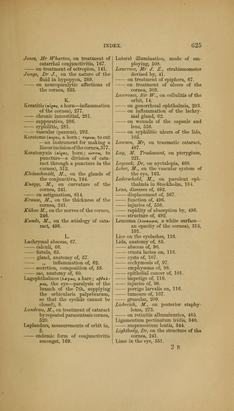 Jones, Mr Wharton, on treatment of catarrhal conjunctivitis, 167. on treatment of ectropion, 141. Jungc, Dr J., on the nature of the fluid in hypopyon, 289. on neuroparalytic affections of the cornea, 335. Keratitis (xioas, a horn—inflammation of the cornea), 277. chronic interstitial, 281. suppurative, 286. syphilitic, 281. — vascular (pannus), 292. Keratoma (»«£«;, a horn; ti^vu, to cut —an instrument for making a linear incision of the cornea, 377. Keratonyxis (*££«,-, horn; wttu, to puncture—a division of cata- ract through a puncture in the cornea), 512. Kleinschmidt, M., on the glands of the conjunctiva, 164. Knapp, M., on curvature of the cornea, 241. on astigmatism, 614. Krause, M., on the thickness of the cornea, 241. Kiihne M., on the nerves of the cornea, 246. Kunde, M., on the aetiology of cata- ract, 498. Lachrymal abscess, 67. calculi, 66. fistula, 65. gland, anatomy of, 57. ,, inflammation of, 62. secretion, composition of, 58. sac, anatomy of, 60. Lagophthalmos (Xxyu;, a hare ; o$6a.\- fiot, the eye—paralysis of the branch of the 7th, supplying the orbicularis palpebrarum, so that the eyelids cannot be : s 8. Landrau, M., on treatment of cataract byrepeated paracentesis cornea, 520. Laplanders, measurements of orbit in, 5. endemic form of conjunctivitifl amongst, 169. Lateral illumination, mode of em- ploying, 508. Laurence, Mr J. Z., strabismometer devised by, 41. on treatment of epiphora, 67. on treatment of ulcers of the cornea, 303. Lawrence, Sir W., on cellulitis of the orbit, 14. on gonorrheal ophthalmia, 203. on inflammation of the lachry- mal gland, 62. on wounds of the capsule and lens, 556. on syphilitic ulcers of the lids, 105. Lawson, Mr, on traumatic cataract, 497. La if, M. Tradescant, on pterygium, 221. Lay cock, Di; on nyctalopia, 460. Leber, M., on the vascular system of the eye, 163. Lcderschold, M., on purulent oph- thalmia in Stockholm, 184. Lens, diseases of, 492. displacement of, 567. function of, 496. injuries of, 556. rapidity of absorption by, 496. structure of, 492. Leucoma (\tvxuftec, a white surface— an opacity of the cornea), 315, 191. Lice on the eyelashes, Lids, anatomy of, 85. abscess of, 90. crusta lactea on, cysts of, 107. ecchymosis of, 97. emphysema of, 98. epithelial cancer of, 101. impetigo of, 116. injuries of, 96. porrigo larvalis on, 116. tumours of, 107. granular, 209. Liebreich, M., on posterior staphy- loma, 275. on retinitis albuminurica, 485. Ligamentum pectmatum iridis, 340. suspensorium Lentis, 344. Lightbody, I)r, on the structure of the cornea, 241. Lime in the eye, 551. 2 R 116. n<;.