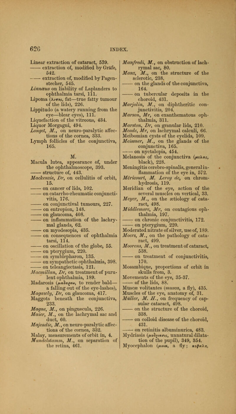 Linear extraction of cataract, 539. extraction of, modified by Grafe, 542. extraction of, modified by Pagen- stecher, 545. Linnceus on liability of Laplanders to ophthalmia tarsi, 111. Lipoma (kivos, fat—true fatty tumour of the lids), 226. Lippitudo (a watery running from the eye—blear eyes), 111. Liquefaction of the vitreous, 434. Liquor Morgagni, 494. Longet, M., on neuro-paralytic affec- tions of the cornea, 333. Lymph follicles of the conjunctiva, 165. M. Macula lutea, appearance of, under the ophthalmoscope, 393. structure of, 443. Mackenzie, Dr, on cellulitis of orbit, 15. on cancer of lids, 102. on catarrho-rheumatic conjuncti- vitis, 176. on conjunctival tumours, 227. on entropion, 148. on glaucoma, 408. on inflammation of the lachry- mal glands, 62. on myodesopia, 435. on consequences of ophthalmia tarsi, 114. on oscillation of the globe, 55. on pterygium, 220. on symblepharon, 135. on sympathetic ophthalmia, 398. on teleangiectasis, 12L Macmillan, Dr, on treatment of puru- lent ophthalmia, 189. Madarosis {pcdu^ou, to render bald— a falling out of the eye-lashes), Magawly, Dr, on glaucoma, 417. Maggots beneath the conjunctiva, 233. Magne, M., on pinguecula, 226. Maier, M., on the lachrymal sac and duct, 60. Majendie, M., on neuro-paralytic affec- tions of the cornea, 332. Malay, measurements of orbit in, 4. Mandclstamm, M., on separation of the retina, 461. Manfredi, M., on obstruction of lach- rymal sac, 80. Manz, M., on the structure of the sclerotic, 238. on the glands of the conjunctiva, 164. on tubercular deposits in the choroid, 431. Marjolin, M., on diphtheritic con- junctivitis, 204. Marson, Mr, on exanthematous oph- thalmia, 311. Marston, Dr, on granular lids, 210. Meade, Mr, on lachrymal calculi, 66. Meibomian cysts of the eyelids, 109. Meissner, M., on the glands of the conjunctiva, 165. on nyctalopia, 454. Melanosis of the conjunctiva (pi\a;, black), 228. Meningitis cerebro-spinalis, general in- flammation of the eye in, 572. Mericourt, M. Leroy de, on chrom- hydrosis, 119. Meridian of the eye, action of the several muscles on vertical, 33. Meyer, M., on the aetiology of cata- ract, 498. Middlemore, Mr, on contagious oph- thalmia, 197. on chronic conjunctivitis, 172. on pterygium, 220. Moderated nitrate of silver, use of, 189. Moers, M., on the pathology of cata- ract, 499. Moor ens, M., on treatment of cataract, 538. on treatment of conjunctivitis, 170. Mosambique, proportions of orbit in skulls from, 3. Movements of the eye, 35-37. of the lids, 88. Muscae volitantes (musca, a fly), 435. Muscles of the eye, anatomy of, 31. Mutter, M. H., on frequency of cap- sular cataract, 498. on the structure of the choroid, 338. on colloid disease of the choroid, 431. on retinitis albuminuric^ 483. Mydriasis (^vl^taa-n, unnatural dilata- tion of the pupil), 349, 354. Myocephalon (^ma, a fly; xnpakvi.