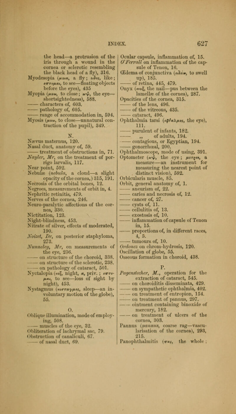 the head—a protrusion of the iris through a wound in the cornea or sclerotic resembling the black head of a fly), 310. Myodesopia (/<w«, a fly; n$<>;, like; o-rrofioci, to see—floating objects before the eyes), 435 Myopia {uvu, to close; u-^, the eye— shortsightedness), 588. characters of, 603. pathology of, 605. range of accommodation in, 594. Myo.sis (ju.vw, to close—unnatural con- traction of the pupil), 349. Na-vus maternus, 120. Nasal duct, anatomy of, 59. treatment of obstructions in, 71. Nayler, Mr, on the treatment of por- rigo larvalis, 117. Near point, 592. Nebula (nebula, a cloud—a slight opacity of the cornea,) 315, 191. Necrosis of the orbital bones, 12. Negroes, measurements of orbit in, 4. Nephritic retinitis, 479. Nerves of the cornea, 246. Neuro-paralvtic afl'ections of the cor- nea, 330. Nictitation, 123. Night-blindness, 453. Nitrate of silver, etlects of moderated, 190. I)r, on posterior staphyloma, 273. Nunnelcy, Mr, <>n measurements of the eye, 236. on structure of the choroid, 338. on structure of the sclerotic, 238. on pathology of cataract, 501. Nyctalopia (w%, night, «, priv. ; o-rro- (*.<ti, to see—loss of sight by night), 453. Nystagmus (wo-Tay^o,-, sleep—an in- voluntary motion of the globe), 0. < Oblique illumination, mode of employ- ing, 508. lnll.v les of the .-y. < Obliteration of Uumrymal 9& . ~'-' < Obstruction of canaliculi, 67. of nasal duet, 69. Ocular capsule, inflammation of, 15. O'Ferrall on inflammation of the cap- sule of Tenon, 16. (Edema of conjunctiva {othdo*, to swell up), 185. of retina, 445, 479. Onyx (ow%, the nail—pus between the lamella? of the cornea), 287. Opacities of the cornea, 315. of the lens, 496. of the vitreous, 435. cataract, 496. Ophthalmia tarsi (o<p0akfu>s, the eye), 111. purulent of infants, 182. ,, of adults, 194. contagious, or Egyptian, 194. gonorrhoea!, 200. Ophthalmoscope, mode of using, 391. Optometer (eo^p, the eye ; pir^o*, a measure—an instrument for measuring the nearest point of distant t vision), 592. Orbicularis muscle, 85. Orbit, general anatomy of, 1. aneurism of, 22. caries and necrosis of, 12. cancer of, 27. cysts of, 11. cellulitis of, 13. exostosis of, 10. —— inflammation of capsule of Tenon in, 15. proportions of, in different races, 4, 5. tumours of, 10. Ordonez on chrom-hydrosis, 120. Oscillation of globe, 55. Osseous formation in choroid, 438. Parjenstcchcr, M., operation for the extraction of cataract, 545. on choroiditis disseminata, 429. on sympathetic ophthalmia, 402. on treatment of entropion, 154. on treatment ofpannus, 297, ointment containing binoxide of mercury, 182. on treatment of ulcers of the cornea, 303. I'annus (/in a a us;, coarse rag— vascu- larization of the cornea), 293, 215. Panophthalmitis («•«#, the whole.