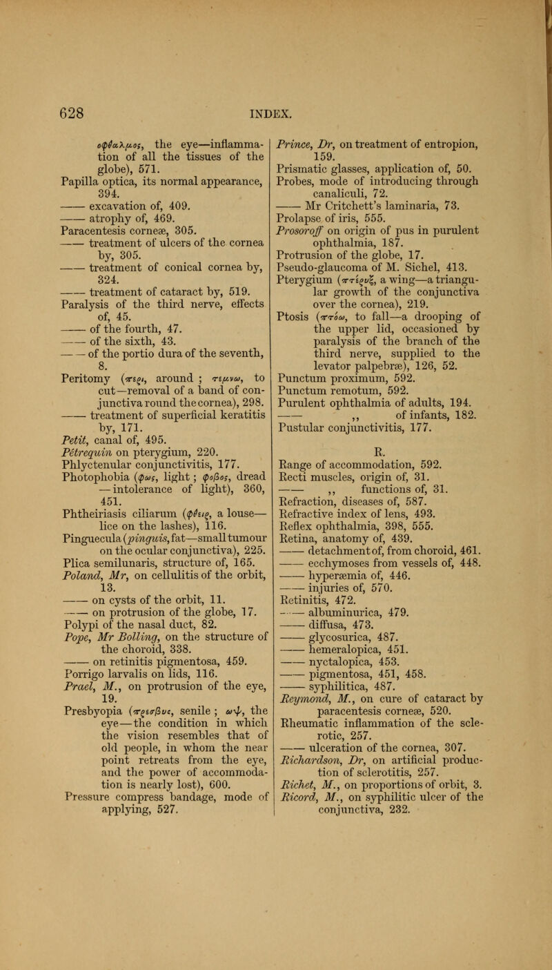 o<p0u\p.os, the eye—inflamma- tion of all the tissues of the globe), 571. Papilla optica, its normal appearance, 394. excavation of, 409. atrophy of, 469. Paracentesis cornese, 305. —— treatment of ulcers of the cornea by, 305. treatment of conical cornea by, 324. treatment of cataract by, 519. Paralysis of the third nerve, effects of, 45. of the fourth, 47. of the sixth, 43. of the portio dura of the seventh, 8. Peritomy (^s£<, around ; npvw, to cut—removal of a band of con- junctiva round the cornea), 298. treatment of superficial keratitis by, 171. Petit, canal of, 495. Petrequin on pterygium, 220. Phlyctenular conjunctivitis, 177. Photophobia ($*>$, light; <po(Zos, dread — intolerance of light), 360, 451. Phtheiriasis ciliarum {<p6u& a louse— lice on the lashes), 116. Pinguecula (pinguis, fat—small tumour on the ocular conjunctiva), 225. Plica semilunaris, structure of, 165. Poland, Mr, on cellulitis of the orbit, 13. on cysts of the orbit, 11. on protrusion of the globe, 17. Polypi of the nasal duct, 82. Pope, Mr Boiling, on the structure of the choroid, 338. on retinitis pigmentosa, 459. Porrigo larvalis on lids, 116. Prael, M., on protrusion of the eye, 19. Presbyopia (<r^ir(iut, senile ; a-^, the eye—the condition in which the vision resembles that of old people, in whom the near point retreats from the eye, and the power of accommoda- tion is nearly lost), 600. Pressure compress bandage, mode of applying, 527. Prince, Dr, on treatment of entropion, 159. Prismatic glasses, application of, 50. Probes, mode of introducing through canaliculi, 72. Mr Critchett's laminaria, 73. Prolapse of iris, 555. Prosoroff on origin of pus in purulent ophthalmia, 187. Protrusion of the globe, 17. Pseudo-glaucoma of M. Sichel, 413. Pterygium {<xt'i%v\, awing—a triangu- lar growth of the conjunctiva over the cornea), 219. Ptosis (ttom, to fall—a drooping of the upper lid, occasioned by paralysis of the branch of the third nerve, supplied to the levator palpebrse), 126, 52. Punctum proximum, 592. Punctum remotum, 592. Purulent ophthalmia of adults, 194. ,, of infants, 182. Pustular conjunctivitis, 177. R. Range of accommodation, 592. Recti muscles, origin of, 31. ,, functions of, 31. Refraction, diseases of, 587. Refractive index of lens, 493. Reflex ophthalmia, 398, 555. Retina, anatomy of, 439. detachment of, from choroid, 461. ecchymoses from vessels of, 448. hyperemia of, 446. injuries of, 570. Retinitis, 472. albuminurica, 479. diffusa, 473. glycosurica, 487. hemeralopica, 451. nyctalopica, 453. pigmentosa, 451, 458. syphilitica, 487. Eeymond, M., on cure of cataract by paracentesis cornese, 520. Rheumatic inflammation of the scle- rotic, 257. ulceration of the cornea, 307. Richardson, Dr, on artificial produc- tion of sclerotitis, 257. Picket, M., on proportions of orbit, 3. Ricord, 31., on syphilitic ulcer of the conjunctiva, 232.