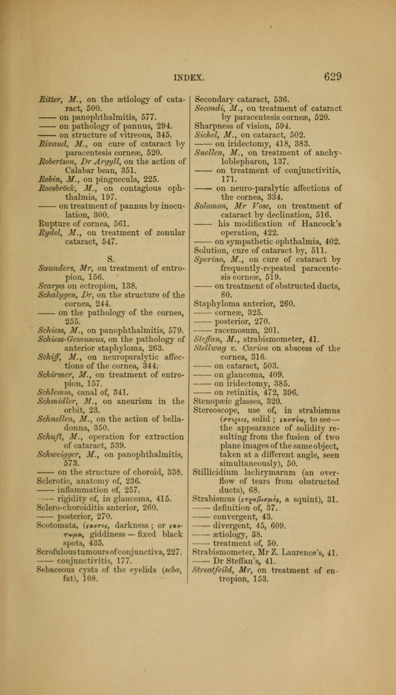 Hitter, 31., on the aetiology of cata- ract, 500. on panophthalmitis, 577. on pathology of pannus, 294. on structure of vitreous, 345. Hivaad, 31., on cure of cataract by paracentesis cornea?, 520. Robertson, Br Argyll, on the action of Calabar bean, 351. Robin, 31., on pinguecula, 225. Roosbrock, 31., on contagious oph- thalmia, 197. on treatment of pannus by inocu- lation, 300. Rupture of cornea, 561. Rydel, 31., on treatment of zonular cataract, 547. Saunders, Mr, on treatment of entro- pion, 156. Scarpa on ectropion, 138. Schalygen, Dr, on the structure of the cornea, 244. on the pathology of the cornea, 255. Schicss, 31., on panophthalmitis, 579. Schiess-Gemuseus, on the pathology of anterior staphyloma, 263. Schiff, M., on neuroparalytic affec- tions of the cornea, 344. Schirmcr, 31., on treatment of entro- pion, 157. Schlemm, canal of, 341. Schmidler, 31., on aneurism in the orbit, 23. Schnellcn, 31., on the action of bella- donna, 350. Schuft, 31., operation for extraction of cataract, 539.  /•, 31, on panophthalmitis, 573. on the structure of choroid, 338. Sclerotic, anatomy of, 236. inflammation of, 257. — rigidity of, in glaucoma, 415. Sclero-cnoroiditis anterior, 260. posterior, 270. Scotomata, (jxoto,-, darkness ; or fxo- r'«/j.<x., giddiness — fixed black . 435. Scrofoloustumonro of conjunctiva, 227. conjunctivitis, 177. Bebaceo the eyelids (seba, 108. Secondary cataract, 536. Secondi, 31., on treatment of cataract by paracentesis corneal, 520. Sharpness of vision, 594. Sichel, 31., on cataract, 502. on iridectomy, 418, 383. Snellen, 31., on treatment of anky- loblepharon, 137. on treatment of conjunctivitis, 171. on neuro-paralytic affections of the cornea, 334. Solomon, Mr Vose, on treatment of cataract by declination, 516. his modification of Hancock's operation, 422. on sympathetic ophthalmia, 402. Solution, cure of cataract by, 511. SperinOj 31., on cure of cataract by frequently-repeated paracente- sis cornea?, 519. on treatment of obstructed ducts, 80. Staphyloma anterior, 260. cornea?, 325. posterior, 270. racemosum, 201. St.ji'ti n, 31., strabismometer, 41. Stellwag v. Carion on abscess of the cornea, 316. on cataract, 503. on glaucoma, 409. on iridectomy, 385. on retinitis, 472, 396. Stenopeic glasses, 320. Stereoscope, use of, in strabismus (trn^tos, solid ; ixo-riu, to see— the appearance of solidity re- sulting from the fusion of two plane images of the same object, taken at a different angle, seen simultaneously), 50. Stillicidium laclirymarum (an over- flow of tears from obstructed ducts), 68. Strabismus (sTg«/3i^«f, a squint), 31. definition of, 37. convergent, 43. divergent, 45, 609. aetiology, 38. treatmenl <>f, 50. Strabismometer, MrZ, Laurence's, 41. Dr StHlan's, 41. Strrntfrild, Mr, on treatment of en- tropion, 153.
