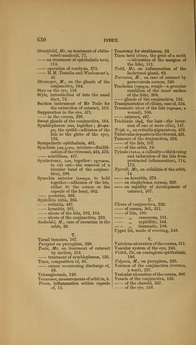 Streatfeild, Mr, on treatment of oblite- rated canalieuli, 77. on treatment of ophthalmia tarsi, 115. operation of corelysis, 373. M. M. Testelin and. Warlomont's, 41. Stromeycr, M., on the glands of the conjunctiva, 164. Stye on the eye, 116. Style, introduction of into the nasal duct, 72. Suction instrument of Mr Teale for the extraction of cataract, 519. Suppuration in the eye, 571. —■— in the cornea, 286. Sweat glands of the conjunctiva, 164. Symblepharon (<rw, together ; fit-upx- zov, the eyelid—adhesion of the lids to the globe of the eye), 132. Sympathetic ophthalmia, 401. Synchisis (sfy%v<ris, mixture—fluidifi- cation of the vitreous), 434, 576. scintillans, 437. Syndectomy, (sw, together; ixn^tu, to cut out—the removal of a circular band of the conjunc- tiva), 298. Synechia anterior (svnx&>, to hold together—adhesion of the iris, either to the cornea or the capsule of the lens), 362. posterior, 363. Syphilitic iritis, 365. retinitis, 487. keratitis, 281. ulcers of the lids, 102, 104. ulcers of the conjunctiva, 232. Szokalski, M., case of aneurism in the orbit, 26. T. Tarsal tumours, 107. Tavignot on pterygium, 220. Teale, Mr, on treatment of cataract by suction, 518. treatment of symblepharon, 135. Tears, composition of, 58. causes occasioning discharge of, 58. Teleangiectasis, 120. Tennessee, measurements of orbit in, 5. Tenon, inflammation within capsule of, 15. Tenotomy for strabismus, 52. Tinea tarsi {tinea, the grub of a moth —ulceration of the margins of the lids), 111. Todd, Mr, on inflammation of the lachrymal gland, 62. Toi%resini, M., on cure of cataract by paracentesis corneae, 520. Trachoma (r^a^vs, rough—a granular condition of the inner surface of the lids), 209. glands of the conjunctiva, 165. Transplantation of cilium, case of, 554. Traumatic ulcer of the lids {t£xu(a«., a wound), 106. cataract, 497. Trichiasis (^/g, the hair—the inver- sion of one or more cilia), 147. Trigt, v., on retinitis pigmentosa, 459. Tubercular deposits in the choroid, 431. Tumours of the Conjunctiva, 224. of the lids, 107. of the orbit, 10. Tylosis (rvXo;, a callosity—thickening and induration of the lids from protracted inflammation), 114, 172. Tyrrell, Mr, on cellulitis of the orbit, 14. on keratitis, 278. on staphyloma eornese, 329. on rapidity of development of cataract, 507. U. Ulcers of conjunctiva, 229. of cornea, 301, 311. — of lids, 100. ,, cancerous, 101. ,, syphilitic, 104. ,, traumatic, 106. Upper lid, mode of everting, 549. V. Variolous ulceration of the cornea, 311. Yascular system of the eye, 246. Veitch, Dr, on contagious ophthalmia, 196. Velpeau, M., on pterygium, 220. Verruca? of the conjunctiva (verruca, a wart), 227. Vesicular ulceration of the cornea, 306. Vessels of the conjunctiva, 163. of the choroid, 337. — of the eye, 248.