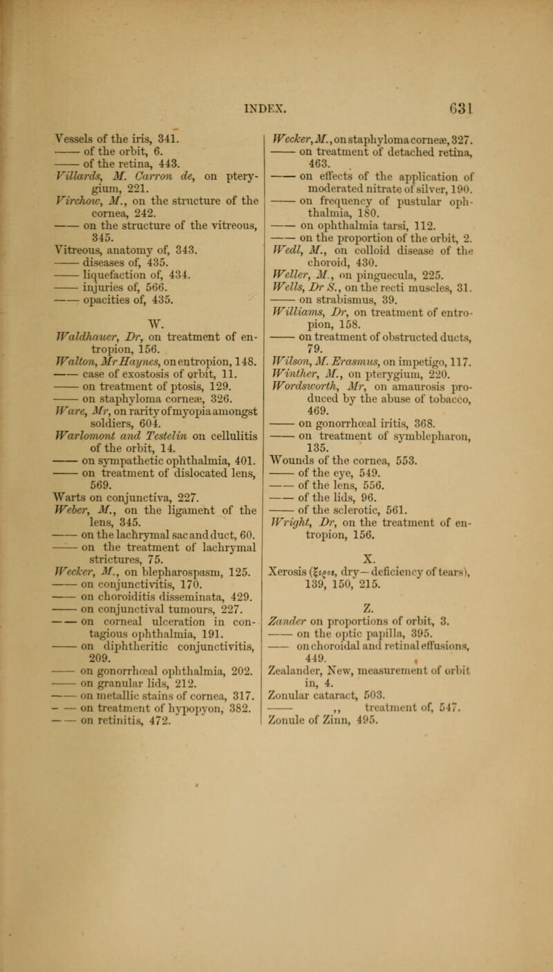 Vessels of the iris, 341. of the orbit, 6. of the retina, 443. Fil lards, M. Oarron de, on ptery- gium, 221. Virchou; M.t on the structure of the cornea, 242. on the structure of the vitreous, 345. Vitreous, anatomy of, 343. diseases of, 435. liquefaction of, 434. injuries of, 566. opacities of, 435. w. Waldhauer, Dr, on treatment of en- tropion, 156. Walton, Mr Hay ncs, on entropion, 148. case of exostosis of orbit, 11. on treatment of ptosis, 129. on staphyloma cornese, 326. Ware, Mr, on rarity of myopia amongst soldiers, 604. Warlomont and Testelin on cellulitis of the orbit, 14. on sympathetic ophthalmia, 401. on treatment of dislocated lens, 569. Warts on conjunctiva, 227. Weber, M., on the ligament of the lens, 345. on the lachrymal sac and duct, 60. —— on the treatment of lachrymal strictures, 75. Wecker, M., on blepharospasm, 125. on conjunctivitis, 170. on choroiditis disseminata, 429. on conjunctival tumours, 227. on corneal ulceration in con- tagious ophthalmia, 191. on diphtheritic conjunctivitis, 209. on gonorrheal ophthalmia, 202. on granular lids, 212. on metallic stains of cornea, 317. on treatment of hypopyon, 382. on retinitis, 472. Weaker, M., on staphyloma corneal, 327. on treatment of detached retina. 463. on effects of the application of moderated nitrate oi silver, 190. on frequency of pustular oph- thalmia, 180. on ophthalmia tarsi, 112. on the proportion of the orbit, 2. Wedl, M., on colloid disease of the choroid, 430. Welter, M., on Pinguecula, 225. Wells, Dr S., on the recti muscles, 31. on strabismus, 39. Williams, Dr, on treatment of entro- pion, 158. on treatment of obstructed ducts, 79. Wilson, M. Erasmus, on impetigo, 117. Winthcr, M., on pterygium, 220. Wordsworth, Mr, on amaurosis pro- duced by the abuse of tobacco, 469. on gonorrhecal iritis, 368. on treatment of symblepharon, 135. Wounds of the cornea, 553. of the eye, 549. of the lens, 556. of the lids, 96. of the sclerotic, 561. Wright, Dr, on the treatment of en- tropion, 156. Xerosis (£«£««, dry— deficiency of tears), 139, 150, 215. Zander on proportions of orbit, 3. on the optic papilla, 895. on choroidal and retinal effusions, 449. Zealander, New, measuremenl of orbil in, 4. Zonular catara t, 503. treatment <»f, 617. Zonule of Zinn, 195.