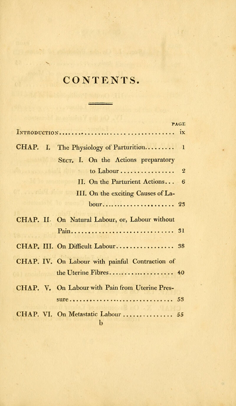 CONTENTS. PAGE Introduction ix CHAP. L The Physiology of Parturition 1 Sect, I. On the Actions preparatory to Labour 2 II. On the Parturient Actions... 6 III. On the exciting Causes of La- bour 23 CHAP. II- On Natural Labour, or, Labour without Pain 31 CHAP. III. On Difficult Labour 38 CHAP. IV. On Labour with painful Contraction of the Uterine Fibres 40 CHAP. V. On Labour with Pain from Uterine Pres- sure 53 CHAP. VI. On Metastatic Labour 55 h