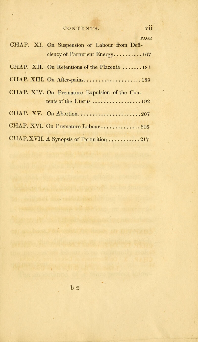 CONTENTS. Vll PAGE CHAP. XI. On Suspension of Labour from Defi- ciency of Parturient Energy 167 CHAP. XII. On Retentions of the Placenta 181 CHAP. XIII. On After-pains 189 CHAP. XIV. On Premature Expulsion of the Con- tents of the Uterus ».... 192 CHAP. XV. On Abortion 207 CHAP. XVI. On Premature Labour 216 CHAP. XVII. A Synopsis of Parturition 217 bg