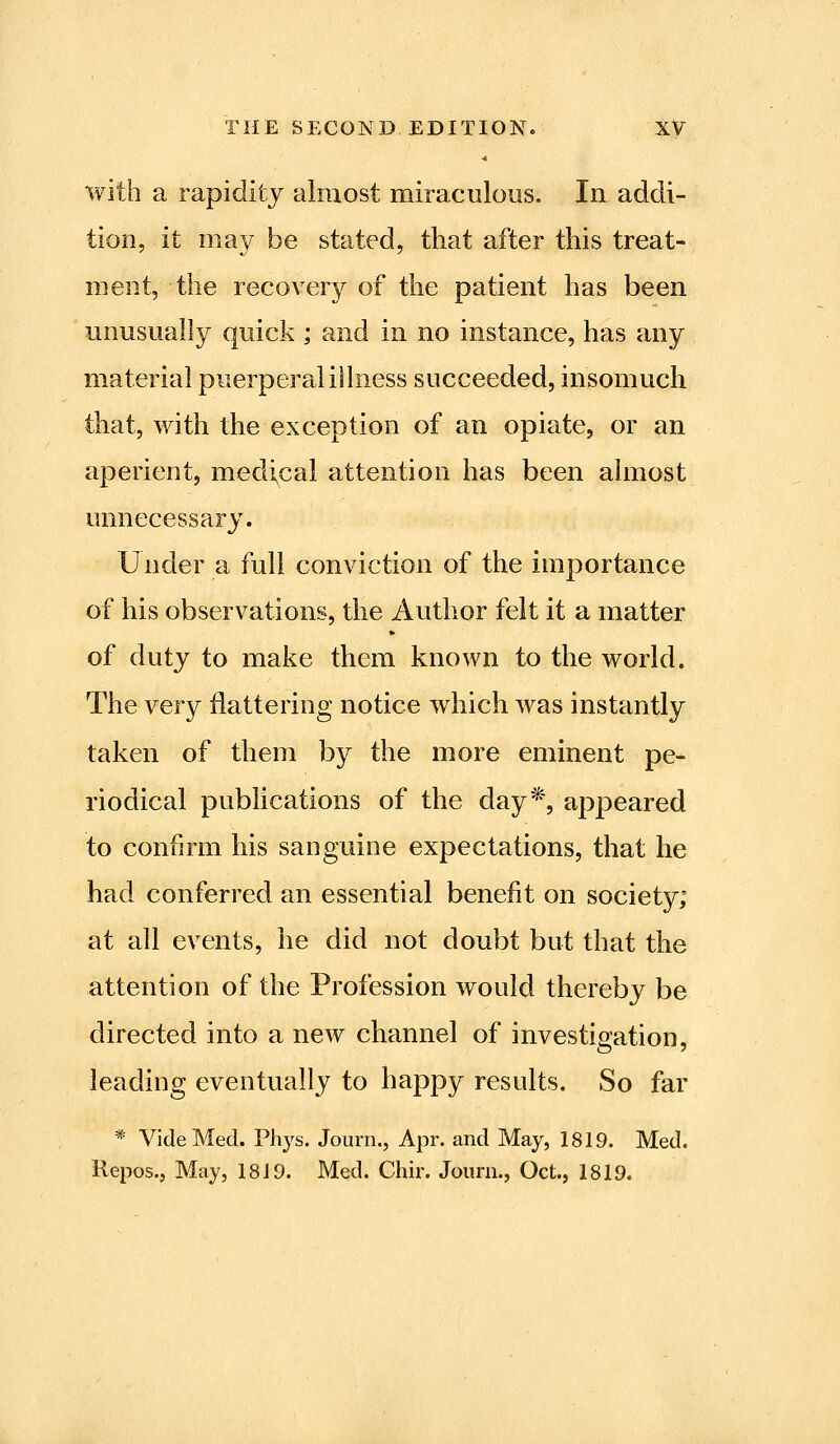 with a rapidity almost miraculous. In addi- tion, it may be stated, that after this treat- ment, the recovery of the patient has been unusually quick ; and in no instance, has any material puerperal illness succeeded, insomuch that, with the exception of an opiate, or an aperient, medical attention has been almost unnecessary. Under a full conviction of the importance of his observations, the Author felt it a matter of duty to make them known to the world. The very flattering notice which was instantly taken of them by the more eminent pe- riodical pubhcations of the day*, appeared to confirm his sanguine expectations, that he had conferred an essential benefit on society; at all events, he did not doubt but that the attention of the Profession would thereby be directed into a new channel of investigation, leading eventually to happy results. So far * Vide Med. Phys. Journ., Apr. and May, 1819. Med. Repos., May, 18 J 9. Med. Chir. Journ., Oct., 1819.