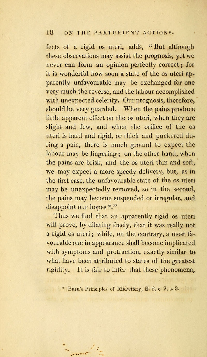 fects of a rigid os uteri, adds, But although these observations may assist the prognosis, yet we never can form an opinion perfectly correct j for it is wonderful how soon a state of the os uteri ap- parently unfavourable may be exchanged for one very much the reverse, and the labour accomplished with unexpected celerity. Our prognosis, therefore, should be very guarded. When the pains produce little apparent effect on the os uteri, when they are slight and few, and when the orifice of the os uteri is hard and rigid, or thick and puckered du- ring a pain, there is much ground to expect the labour may be lingering; on the other hand, when tlie pains are brisk, and the os uteri thin and soft, we may expect a more speedy delivery, but, as in the first case, the unfavourable state of the os uteri may be unexpectedly removed, so in the second, the pains may become suspended or irregular, and disappoint our hopes *, Thus we find that an apparently rigid os uteri will prove, by dilating freely, that it was really not a rigid os uteri j while, on the contrary, a most fa- vourable one in appearance shall become implicated with symptoms and protraction, exactly similar to what have been attributed to states of the greatest rigidity. It is fair to infer that these phenomena, * Burn's Principles of Midwifery, B. 2, c. 2, s. 3.