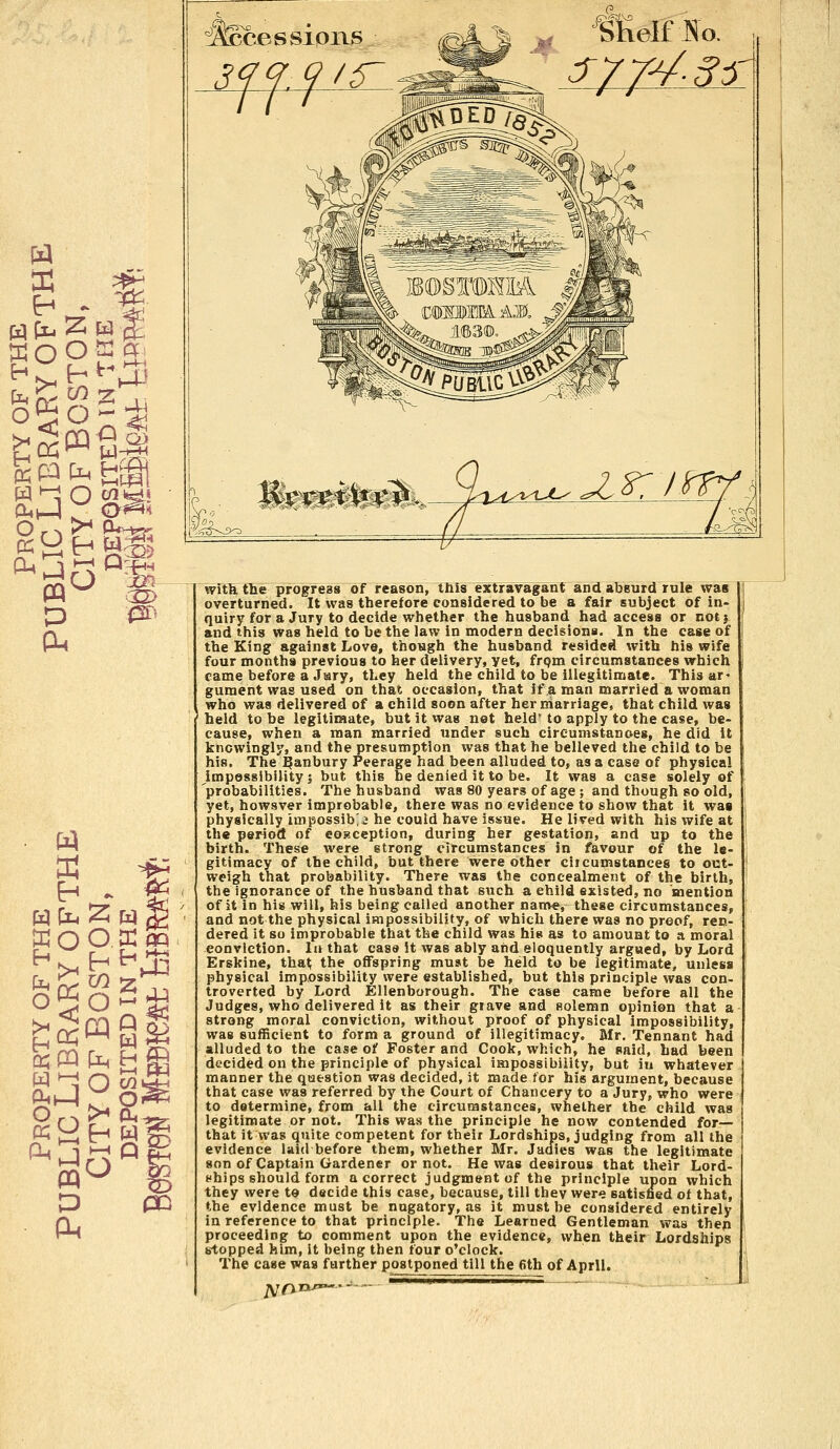 H pLi 2« W ^ cnV D ■0> as ffiOO. p m ' fyy4-35 SKelfJSo. i^i^^yut^- g^C ^ > ' with the progress of reason, this extravagant and absurd rule was overturned. It was therefore considered to be a fair subject of in- quiry for a Jury to decide whether the husband had access or notj and this was held to be the law in modern decisions. In the case of the King against Love, though the husband resided with his wife four months previous to her delivery, yet, from circumstances which came before a Jury, they held the child to be illegitimate. This ar- gument was used on that occasion, that if a man married a woman . who was delivered of a child soon after her marriage, that child was 1 held to be legitimate, but it was not held* to apply to the case, be- cause, when a man married under such circumstances, he did it knowingly, and the presumption was that he believed the child to be his. The ^anbury Peerage had been alluded to, as a case of physical impossibility 1 but this be denied it to be. It was a case solely of probabilities. The husband was 80 years of age ; and though so old, yet, howsver improbable, there was no evidence to show that it was physically iuipossib'j he could have issue. He lived with his wife at the period of eoBception, during her gestation, and up to the birth. These were strong circumstances in faveur of the le- gitimacy of the child, but there were other citcumstances to out- weigh that probability. There was the concealment of the birth, the ignorance of the husband that such a ehild existed, no mention of it in his will, his being called another name, these circumstances, and not the physical impossibility, of which there was no proof, ren- dered it so improbable that the child was his as to amount to a moral conviction. In that case it was ably and eloquently argued, by Lord Erskine, that; the offspring must be held to be legitimate, unless physical impossibility were established, but this principle was con- troverted by Lord Ellenborough. The case came before all the Judges, who delivered it as their giave and solemn opinion that a strong moral conviction, without proof of physical impossibility, was sufficient to form a ground of illegitimacy. Mr. Tennant had alluded to the case of Foster and Cook, which, he said, had been decided on the principle of physical impossibility, but in whatever manner the question was decided, it made for his argument, because that case was referred by the Court of Chancery to a Jury, who were to determine, from all the circumstances, whether the child was legitimate or not. This was the principle he now contended for— that it was quite competent for their Lordships, judging from all the evidence laid before them, whether Mr. Judies was the legitimate son of Captain Gardener or not. He was desirous that their Lord- whips should form a correct judgment of the principle upon which they were to decide this case, because, till thev were satisfied of that, the evidence must be nugatory, as it must be considered entirely in reference to that principle. The Learned Gentleman was then proceeding to comment upon the evidence, when their Lordships stopped him, it being then four o'clock. The case was further postponed till the 6th of April. jVO rju»