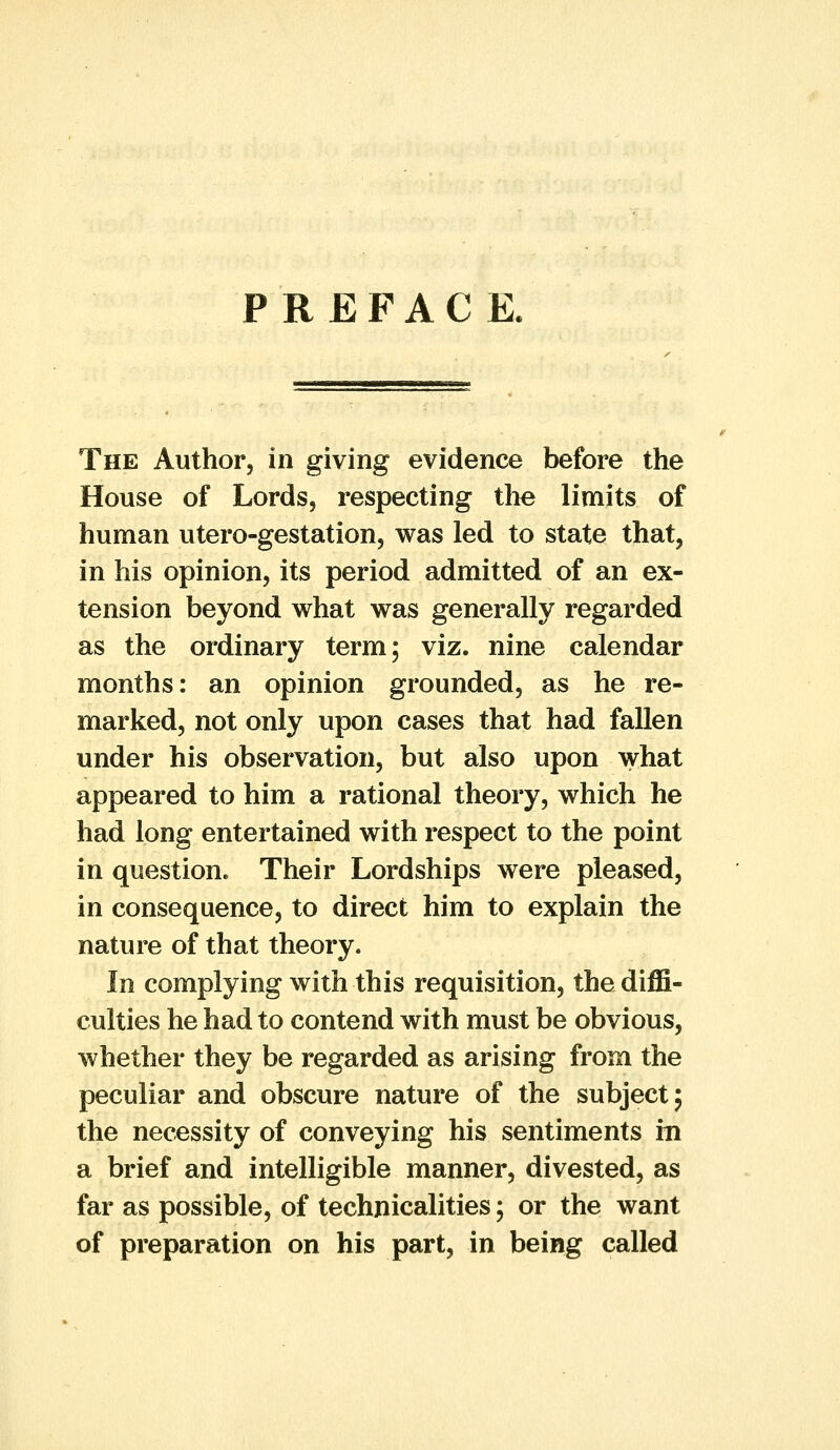 PREFACE. The Author, in giving evidence before the House of Lords, respecting the limits of human utero-gestation, was led to state that, in his opinion, its period admitted of an ex- tension beyond what was generally regarded as the ordinary term; viz. nine calendar months: an opinion grounded, as he re- marked, not only upon cases that had fallen under his observation, but also upon what appeared to him a rational theory, which he had long entertained with respect to the point in question. Their Lordships were pleased, in consequence, to direct him to explain the nature of that theory. In complying with this requisition, the diffi- culties he had to contend with must be obvious, whether they be regarded as arising from the peculiar and obscure nature of the subject; the necessity of conveying his sentiments in a brief and intelligible manner, divested, as far as possible, of technicalities; or the want of preparation on his part, in being called