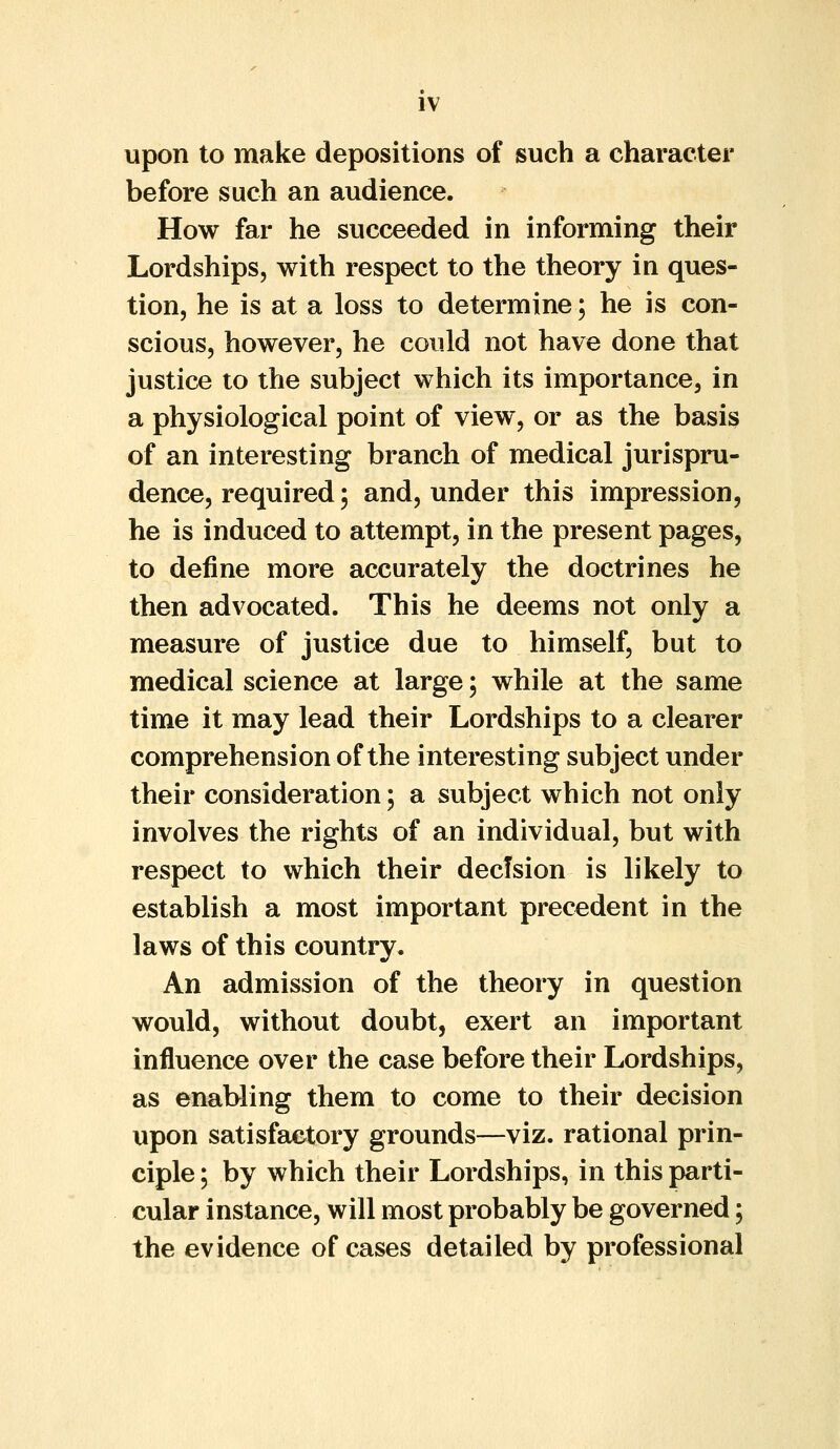 upon to make depositions of such a character before such an audience. How far he succeeded in informing their Lordships, with respect to the theory in ques- tion, he is at a loss to determine; he is con- scious, however, he could not have done that justice to the subject which its importance, in a physiological point of view, or as the basis of an interesting branch of medical jurispru- dence, required; and, under this impression, he is induced to attempt, in the present pages, to define more accurately the doctrines he then advocated. This he deems not only a measure of justice due to himself, but to medical science at large; while at the same time it may lead their Lordships to a clearer comprehension of the interesting subject under their consideration; a subject which not only involves the rights of an individual, but with respect to which their decision is likely to establish a most important precedent in the laws of this country. An admission of the theory in question would, without doubt, exert an important influence over the case before their Lordships, as enabling them to come to their decision upon satisfactory grounds—viz. rational prin- ciple ; by which their Lordships, in this parti- cular instance, will most probably be governed; the evidence of cases detailed by professional