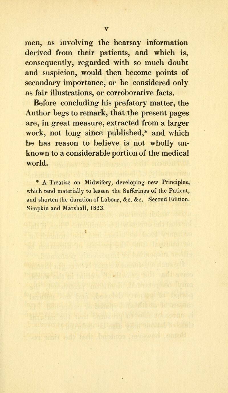 men, as involving the hearsay information derived from their patients, and which is, consequently, regarded with so much doubt and suspicion, would then become points of secondary importance, or be considered only as fair illustrations, or corroborative facts. Before concluding his prefatory matter, the Author begs to remark, that the present pages are, in great measure, extracted from a larger work, not long since published,* and which he has reason to believe is not wholly un- known to a considerable portion of the medical world. * A Treatise on Midwifery, developing new Principles, which tend materially to lessen the Sufferings of the Patient, and shorten the duration of Labour, &c. &c. Second Edition. Simpkin and Marshall, 1823.