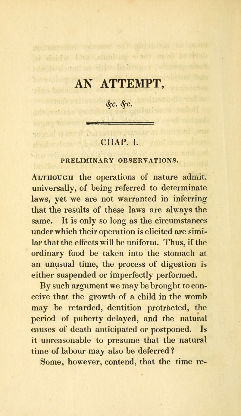 AN ATTEMPT, 5^.-._ i — .—- — ,.■■ ■ —».■■,■ CHAP. I. PRELIMINARY OBSERVATIONS. Although the operations of nature admit, universally, of being referred to determinate laws, yet we are not warranted in inferring that the results of these laws are always the same. It is only so long as the circumstances under which their operation is elicited are simi- lar that the effects will be uniform. Thus, if the ordinary food be taken into the stomach at an unusual time, the process of digestion is either suspended or imperfectly performed. By such argument we may be brought to con- ceive that the growth of a child in the womb may be retarded, dentition protracted, the period of puberty delayed, and the natural causes of death anticipated or postponed. Is it unreasonable to presume that the natural time of labour may also be deferred ? Some, however, contend, that the time re-