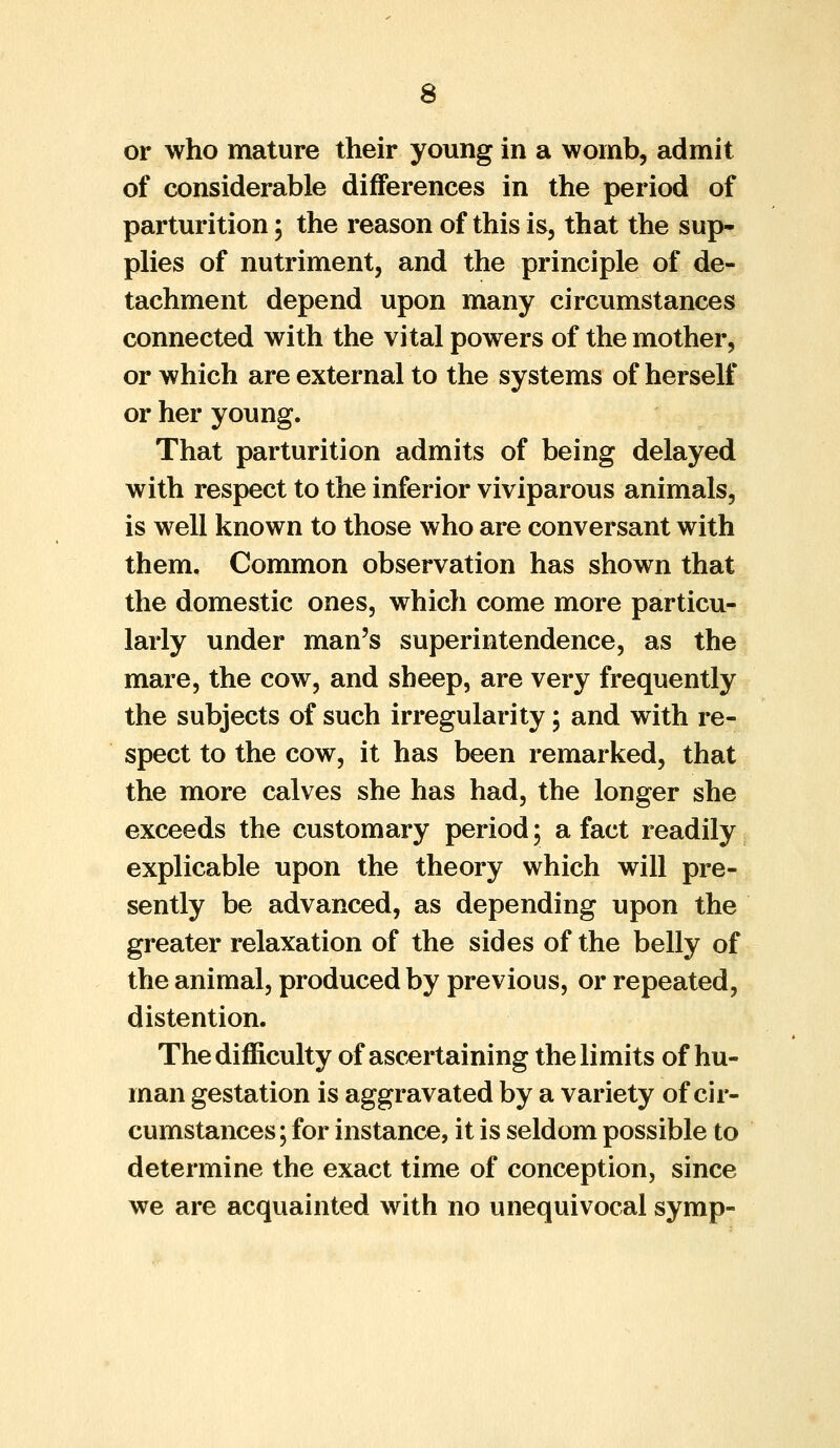 or who mature their young in a womb, admit of considerable differences in the period of parturition; the reason of this is, that the sup- plies of nutriment, and the principle of de- tachment depend upon many circumstances connected with the vital powers of the mother, or which are external to the systems of herself or her young. That parturition admits of being delayed with respect to the inferior viviparous animals, is well known to those who are conversant with them. Common observation has shown that the domestic ones, which come more particu- larly under man's superintendence, as the mare, the cow, and sheep, are very frequently the subjects of such irregularity; and with re- spect to the cow, it has been remarked, that the more calves she has had, the longer she exceeds the customary period; a fact readily explicable upon the theory which will pre- sently be advanced, as depending upon the greater relaxation of the sides of the belly of the animal, produced by previous, or repeated, distention. The difficulty of ascertaining the limits of hu- man gestation is aggravated by a variety of cir- cumstances; for instance, it is seldom possible to determine the exact time of conception, since we are acquainted with no unequivocal symp-