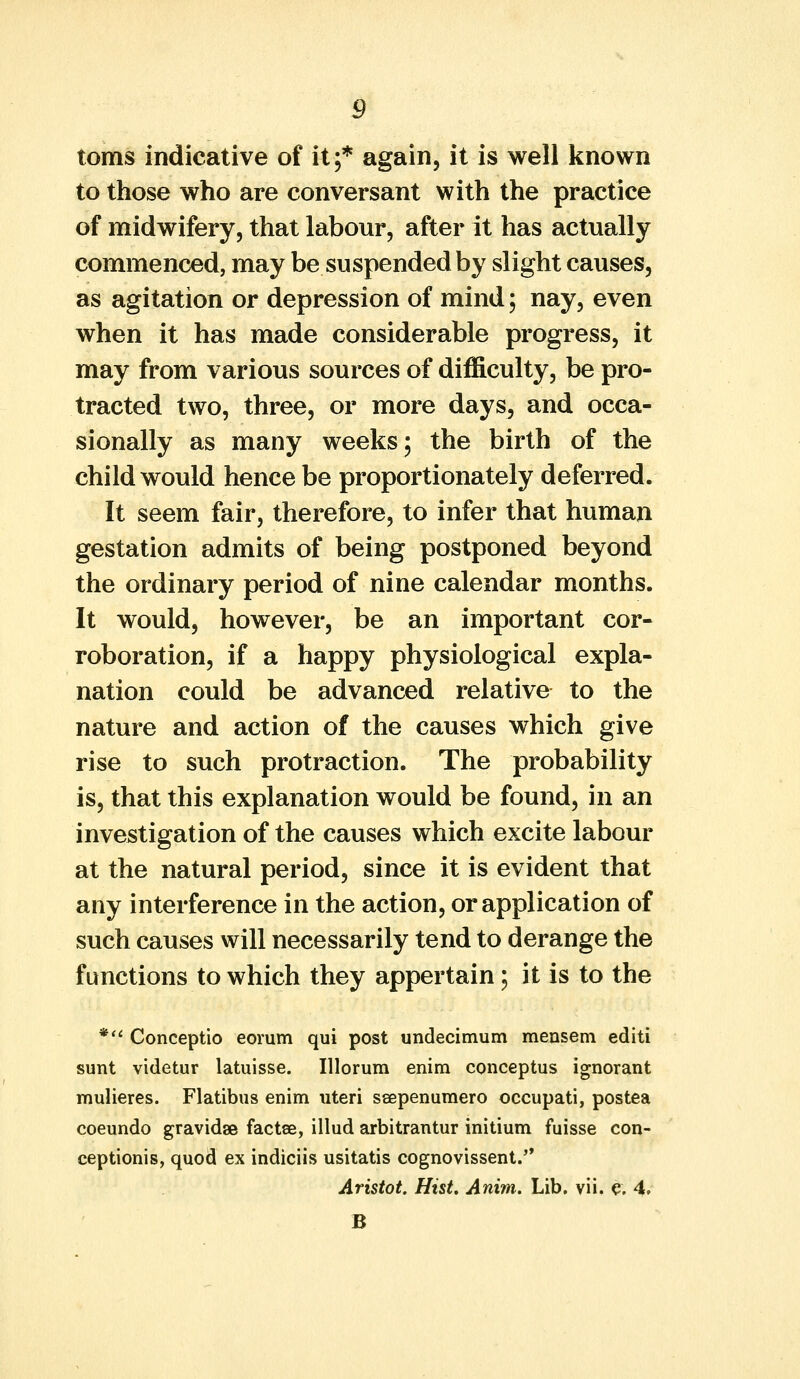 toms indicative of it;* again, it is well known to those who are conversant with the practice of midwifery, that labour, after it has actually commenced, may be suspended by slight causes, as agitation or depression of mind; nay, even when it has made considerable progress, it may from various sources of difficulty, be pro- tracted two, three, or more days, and occa- sionally as many weeks; the birth of the child would hence be proportionately deferred. It seem fair, therefore, to infer that human gestation admits of being postponed beyond the ordinary period of nine calendar months. It would, however, be an important cor- roboration, if a happy physiological expla- nation could be advanced relative to the nature and action of the causes which give rise to such protraction. The probability is, that this explanation would be found, in an investigation of the causes which excite labour at the natural period, since it is evident that any interference in the action, or application of such causes will necessarily tend to derange the functions to which they appertain; it is to the * Conceptio eorum qui post undecimum mensem editi sunt videtur latuisse. Illorum enim conceptus ignorant mulieres. Flatibus enim uteri seepenumero occupati, postea coeundo gravidae factee, illud arbitrantur initium fuisse con- ceptions, quod ex indiciis usitatis cognovissent. Aristot. Hist. Anim. Lib. vii. e. 4. B