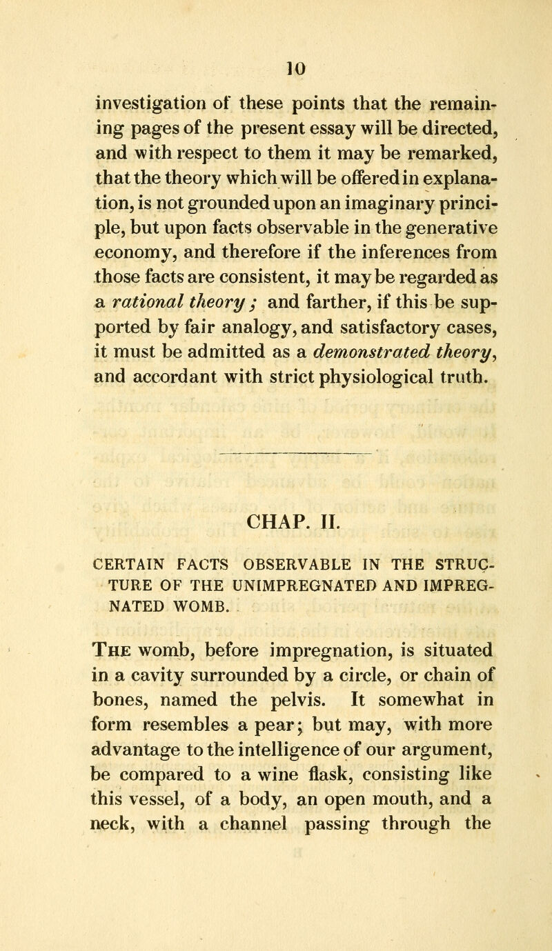 investigation of these points that the remain- ing pages of the present essay will be directed, and with respect to them it may be remarked, that the theory which will be offered in explana- tion, is not grounded upon an imaginary princi- ple, but upon facts observable in the generative economy, and therefore if the inferences from those facts are consistent, it maybe regarded as a rational theory ; and farther, if this be sup- ported by fair analogy, and satisfactory cases, it must be admitted as a demonstrated theory, and accordant with strict physiological truth. CHAP. II. CERTAIN FACTS OBSERVABLE IN THE STRUG- TURE OF THE UNIMPREGNATED AND IMPREG- NATED WOMB. The womb, before impregnation, is situated in a cavity surrounded by a circle, or chain of bones, named the pelvis. It somewhat in form resembles a pear; but may, with more advantage to the intelligence of our argument, be compared to a wine flask, consisting like this vessel, of a body, an open mouth, and a neck, with a channel passing through the