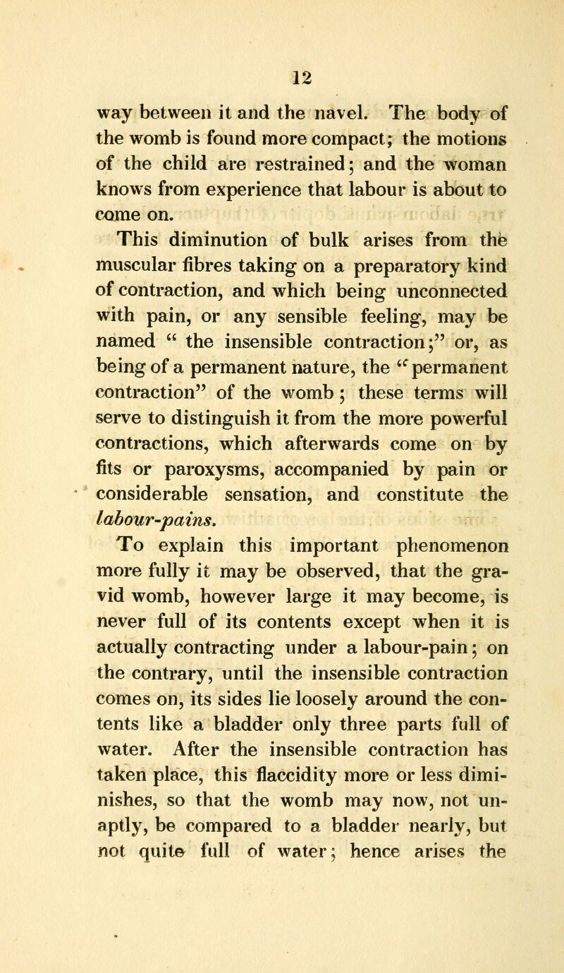 way between it and the navel. The body of the womb is found more compact; the motions of the child are restrained; and the woman knows from experience that labour is about to come on. This diminution of bulk arises from the muscular fibres taking on a preparatory kind of contraction, and which being unconnected with pain, or any sensible feeling, may be named  the insensible contraction; or, as being of a permanent nature, the 6C permanent contraction of the womb; these terms will serve to distinguish it from the more powerful contractions, which afterwards come on by fits or paroxysms, accompanied by pain or considerable sensation, and constitute the labour-pains. To explain this important phenomenon more fully it may be observed, that the gra- vid womb, however large it may become, is never full of its contents except when it is actually contracting under a labour-pain; on the contrary, until the insensible contraction comes on, its sides lie loosely around the con- tents like a bladder only three parts full of water. After the insensible contraction has taken place, this flaccidity more or less dimi- nishes, so that the womb may now, not un- aptly, be compared to a bladder nearly, but not quite full of water; hence arises the