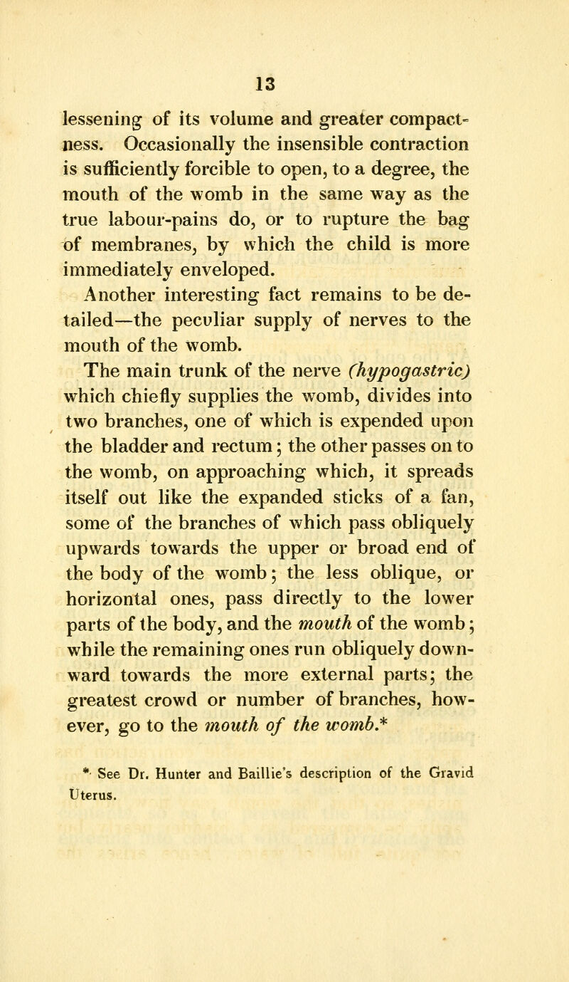 lessening of its volume and greater compact- ness. Occasionally the insensible contraction is sufficiently forcible to open, to a degree, the mouth of the womb in the same way as the true labour-pains do, or to rupture the bag of membranes, by which the child is more immediately enveloped. Another interesting fact remains to be de- tailed—the peculiar supply of nerves to the mouth of the womb. The main trunk of the nerve (hypogastric) which chiefly supplies the womb, divides into two branches, one of which is expended upon the bladder and rectum; the other passes on to the womb, on approaching which, it spreads itself out like the expanded sticks of a fan, some of the branches of which pass obliquely upwards towards the upper or broad end of the body of the womb; the less oblique, or horizontal ones, pass directly to the lower parts of the body, and the mouth of the womb; while the remaining ones run obliquely down- ward towards the more external parts; the greatest crowd or number of branches, how- ever, go to the mouth of the womb.* *• See Dr. Hunter and Baillie's description of the Gravid Uterus.