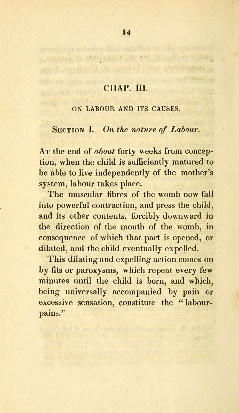 CHAP. III. ON LABOUR AND ITS CAUSES. Section I. On the nature of Labour, At the end of about forty weeks from concep- tion, when the child is sufficiently matured to be able to live independently of the mother's system, labour takes place. The muscular fibres of the womb now fall into powerful contraction, and press the child, and its other contents, forcibly downward in the direction of the mouth of the womb, in consequence of which that part is opened, or dilated, and the child eventually expelled. This dilating and expelling action comes on by fits or paroxysms, which repeat every few minutes until the child is born, and which, being universally accompanied by pain or excessive sensation, constitute the labour- pains.