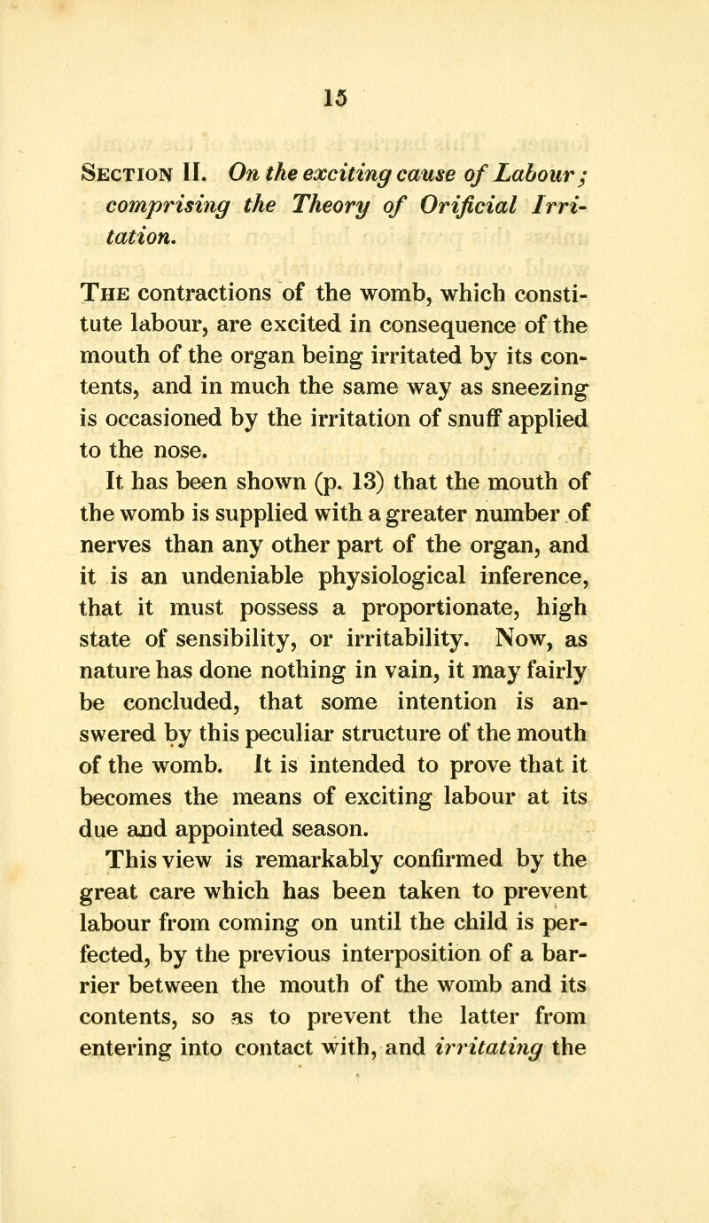 Section II. On the exciting cause of Labour; comprising the Theory of Orificial Irri- tation. The contractions of the womb, which consti- tute labour, are excited in consequence of the mouth of the organ being irritated by its con- tents, and in much the same way as sneezing is occasioned by the irritation of snuff applied to the nose. It has been shown (p. 13) that the mouth of the womb is supplied with a greater number of nerves than any other part of the organ, and it is an undeniable physiological inference, that it must possess a proportionate, high state of sensibility, or irritability. Now, as nature has done nothing in vain, it may fairly be concluded, that some intention is an- swered by this peculiar structure of the mouth of the womb. It is intended to prove that it becomes the means of exciting labour at its due and appointed season. This view is remarkably confirmed by the great care which has been taken to prevent labour from coming on until the child is per- fected, by the previous interposition of a bar- rier between the mouth of the womb and its contents, so as to prevent the latter from entering into contact with, and irritating the