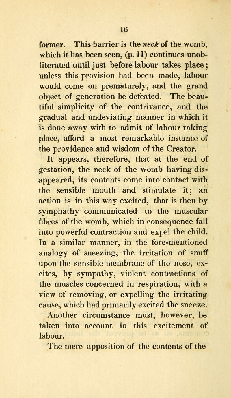 former. This barrier is the neck of the womb, which it has been seen, (p. 11) continues unob- literated until just before labour takes place \ unless this provision had been made, labour would come on prematurely, and the grand object of generation be defeated. The beau- tiful simplicity of the contrivance, and the gradual and undeviating manner in which it is done away with to admit of labour taking place, afford a most remarkable instance of the providence and wisdom of the Creator. It appears, therefore, that at the end of gestation, the neck of the womb having dis- appeared, its contents come into contact with the sensible mouth and stimulate it; an action is in this way excited, that is then by symphathy communicated to the muscular fibres of the womb, which in consequence fall into powerful contraction and expel the child. In a similar manner, in the fore-mentioned analogy of sneezing, the irritation of snuff upon the sensible membrane of the nose, ex- cites, by sympathy, violent contractions of the muscles concerned in respiration, with a view of removing, or expelling the irritating cause, which had primarily excited the sneeze. Another circumstance must, however, be taken into account in this excitement of labour. The mere apposition of the contents of the