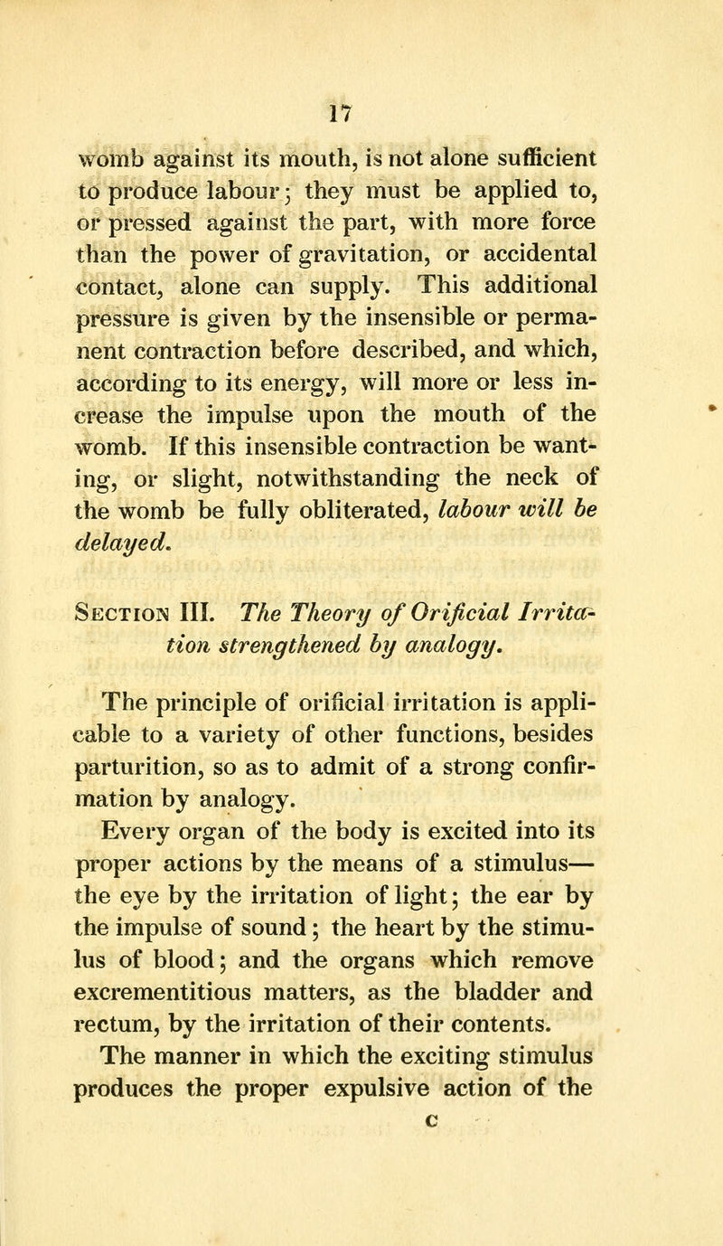 womb against its mouth, is not alone sufficient to produce labour 3 they must be applied to, or pressed against the part, with more force than the power of gravitation, or accidental contact, alone can supply. This additional pressure is given by the insensible or perma- nent contraction before described, and which, according to its energy, will more or less in- crease the impulse upon the mouth of the womb. If this insensible contraction be want- ing, or slight, notwithstanding the neck of the womb be fully obliterated, labour will be delayed. Section HI. The Theory of Orificial Irritar- tion strengthened by analogy. The principle of orificial irritation is appli- cable to a variety of other functions, besides parturition, so as to admit of a strong confir- mation by analogy. Every organ of the body is excited into its proper actions by the means of a stimulus— the eye by the irritation of light; the ear by the impulse of sound; the heart by the stimu- lus of blood; and the organs which remove excrementitious matters, as the bladder and rectum, by the irritation of their contents. The manner in which the exciting stimulus produces the proper expulsive action of the c