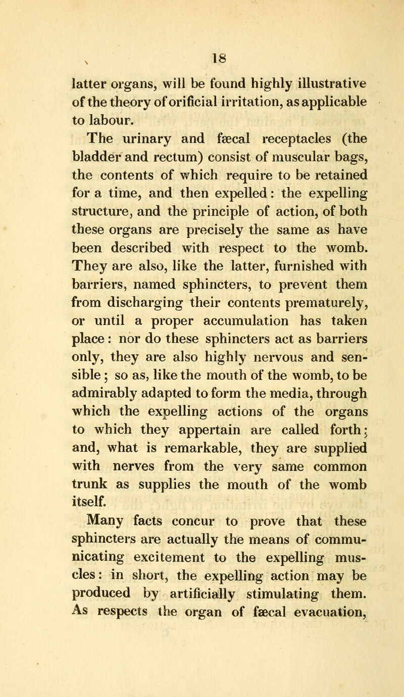 latter organs, will be found highly illustrative of the theory of orificial irritation, as applicable to labour. The urinary and faecal receptacles (the bladder and rectum) consist of muscular bags, the contents of which require to be retained for a time, and then expelled: the expelling structure, and the principle of action, of both these organs are precisely the same as have been described with respect to the womb. They are also, like the latter, furnished with barriers, named sphincters, to prevent them from discharging their contents prematurely, or until a proper accumulation has taken place: nor do these sphincters act as barriers only, they are also highly nervous and sen- sible ; so as, like the mouth of the womb, to be admirably adapted to form the media, through which the expelling actions of the organs to which they appertain are called forth; and, what is remarkable, they are supplied with nerves from the very same common trunk as supplies the mouth of the womb itself. Many facts concur to prove that these sphincters are actually the means of commu- nicating excitement to the expelling mus- cles: in short, the expelling action may be produced by artificially stimulating them. As respects the organ of faecal evacuation,