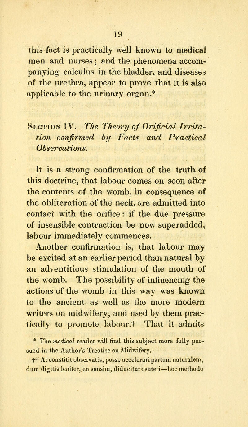 this fact is practically well known to medical men and nurses; and the phenomena accom- panying calculus in the bladder, and diseases of the urethra, appear to prove that it is also applicable to the urinary organ.* Section IV. The Theory of Orificial Irrita- tion confirmed by Facts and Practical Observations. It is a strong confirmation of the truth of this doctrine, that labour comes on soon after the contents of the womb, in consequence of the obliteration of the neck, are admitted into contact with the orifice: if the due pressure of insensible contraction be now superadded, labour immediately commences. Another confirmation is, that labour may be excited at an earlier period than natural by an adventitious stimulation of the mouth of the womb. The possibility of influencing the actions of the womb in this way was known to the ancient as well as the more modern writers on midwifery, and used by them prac- tically to promote labour.t That it admits * The medical reader will find this subject more fully pur- sued in the Author's Treatise on Midwifery, t At constitit observatis, posse accelerari partum naturalem, dum digitis leniter, en sensim, diduciturosuteri—hocmethodo