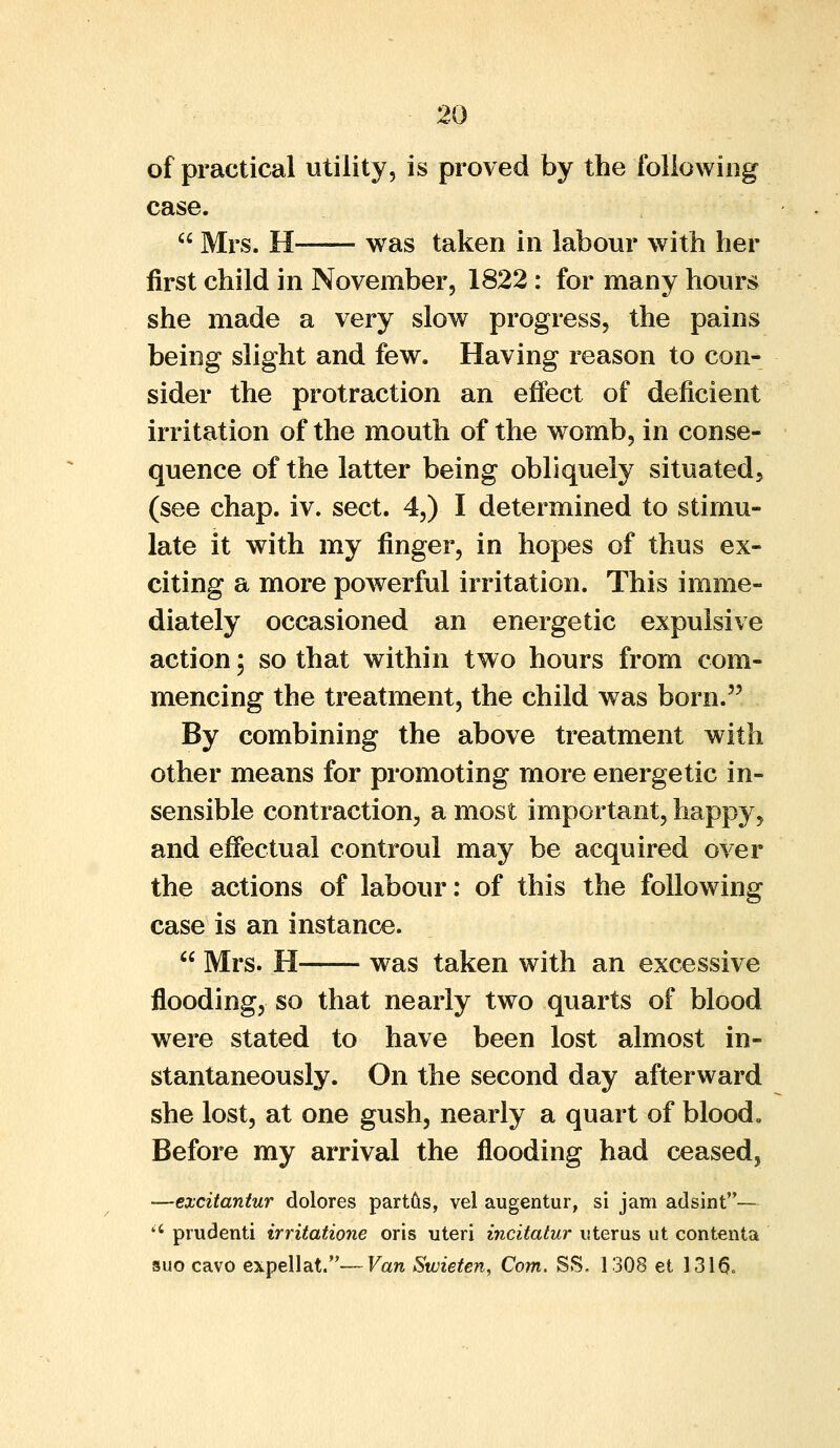 of practical utility, is proved by the following case.  Mrs. H was taken in labour with her first child in November, 1822: for many hours she made a very slow progress, the pains being slight and few. Having reason to con- sider the protraction an effect of deficient irritation of the mouth of the womb, in conse- quence of the latter being obliquely situated, (see chap. iv. sect. 4,) I determined to stimu- late it with my finger, in hopes of thus ex- citing a more powerful irritation. This imme- diately occasioned an energetic expulsive action; so that within two hours from com- mencing the treatment, the child was born. By combining the above treatment with other means for promoting more energetic in- sensible contraction, a most important, happy, and effectual controul may be acquired over the actions of labour: of this the following case is an instance.  Mrs. H was taken with an excessive flooding, so that nearly two quarts of blood were stated to have been lost almost in- stantaneously. On the second day afterward she lost, at one gush, nearly a quart of blood. Before my arrival the flooding had ceased, —excitantur dolores partus, vel augentur, si jam adsint— a prudenti irritatione oris uteri incitatur uterus ut contents suo cavo expellat.—Van Swieten, Com. SS. 1308 et 1316.