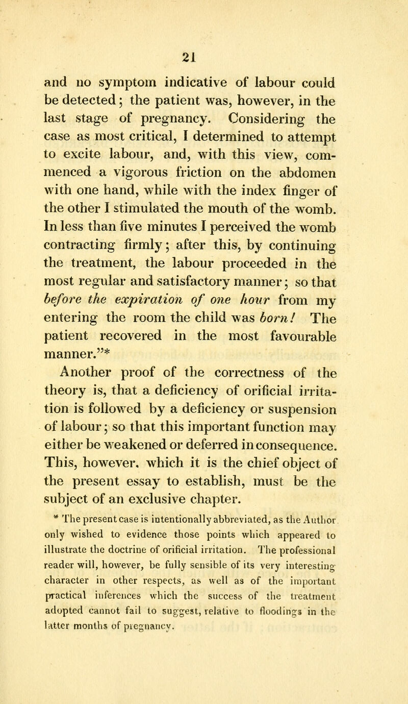 and no symptom indicative of labour could be detected; the patient was, however, in the last stage of pregnancy. Considering the case as most critical, I determined to attempt to excite labour, and, with this view, com- menced a vigorous friction on the abdomen with one hand, while with the index finger of the other I stimulated the mouth of the womb. In less than five minutes I perceived the womb contracting firmly; after this, by continuing the treatment, the labour proceeded in the most regular and satisfactory manner; so that before the expiration of one hour from my entering the room the child was horn! The patient recovered in the most favourable manner.* Another proof of the correctness of the theory is, that a deficiency of orificial irrita- tion is followed by a deficiency or suspension of labour; so that this important function may either be weakened or deferred inconsequence. This, however, which it is the chief object of the present essay to establish, must be the subject of an exclusive chapter. * The present case is intentionally abbreviated, as the Author only wished to evidence those points which appeared to illustrate the doctrine of orificial irritation. The professional reader will, however, be fully sensible of its very interesting character in other respects, as well as of the important practical inferences which the success of the treatment adopted cannot fail to suggest, relative to floodings in the hitter months of piegnancy.