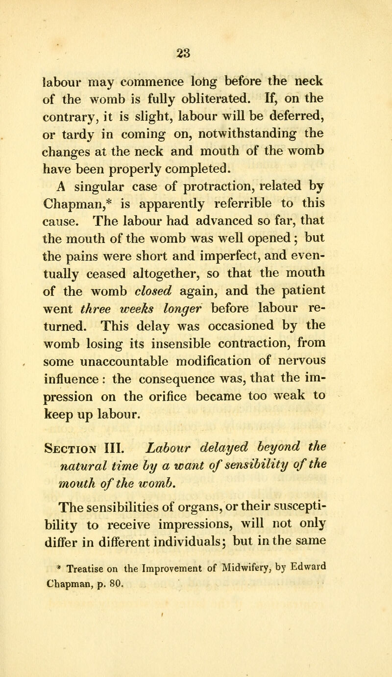 labour may commence long before the neck of the womb is fully obliterated. If, on the contrary, it is slight, labour will be deferred, or tardy in coming on, notwithstanding the changes at the neck and mouth of the womb have been properly completed. A singular case of protraction, related by Chapman,* is apparently referable to this cause. The labour had advanced so far, that the mouth of the womb was well opened; but the pains were short and imperfect, and even- tually ceased altogether, so that the mouth of the womb closed again, and the patient went three weeks longer before labour re- turned. This delay was occasioned by the womb losing its insensible contraction, from some unaccountable modification of nervous influence : the consequence was, that the im- pression on the orifice became too weak to keep up labour. Section III. Labour delayed beyond the natural time by a want of sensibility of the mouth of the womb. The sensibilities of organs, or their suscepti- bility to receive impressions, will not only differ in different individuals; but in the same * Treatise on the Improvement of Midwifery, by Edward Chapman, p. 80.