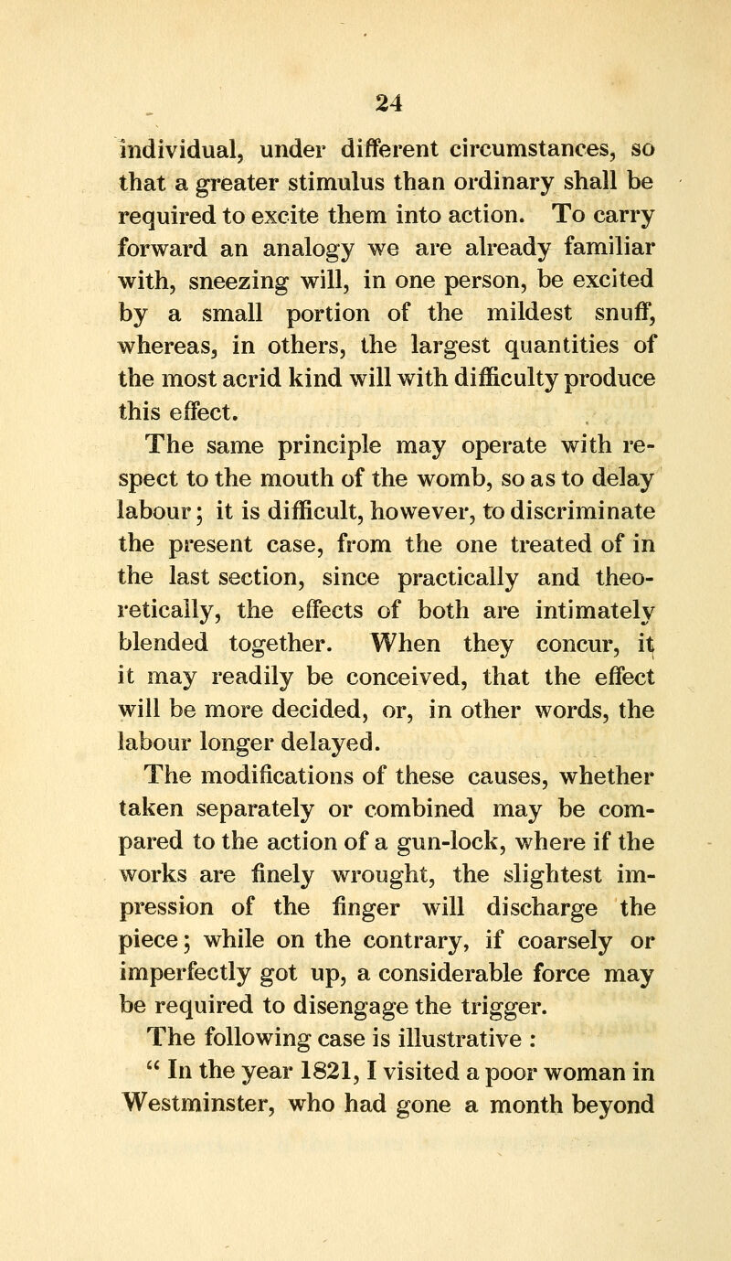 individual, under different circumstances, so that a greater stimulus than ordinary shall be required to excite them into action. To carry forward an analogy we are already familiar with, sneezing will, in one person, be excited by a small portion of the mildest snuff, whereas, in others, the largest quantities of the most acrid kind will with difficulty produce this effect. The same principle may operate with re- spect to the mouth of the womb, so as to delay labour; it is difficult, however, to discriminate the present case, from the one treated of in the last section, since practically and theo- retically, the effects of both are intimately blended together. When they concur, itj it may readily be conceived, that the effect will be more decided, or, in other words, the labour longer delayed. The modifications of these causes, whether taken separately or combined may be com- pared to the action of a gun-lock, where if the works are finely wrought, the slightest im- pression of the finger will discharge the piece; while on the contrary, if coarsely or imperfectly got up, a considerable force may be required to disengage the trigger. The following case is illustrative :  In the year 1821,1 visited a poor woman in Westminster, who had gone a month beyond