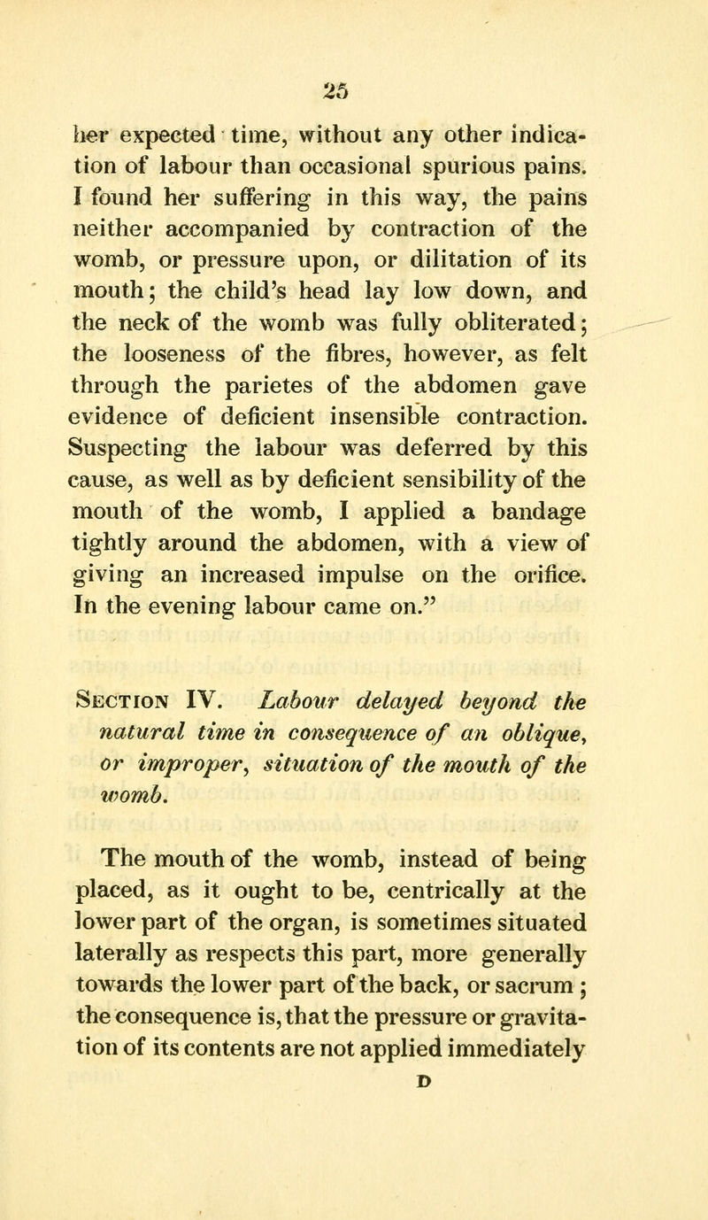 her expected time, without any other indica- tion of labour than occasional spurious pains. I found her suffering in this way, the pains neither accompanied by contraction of the womb, or pressure upon, or dilitation of its mouth; the child's head lay low down, and the neck of the womb was fully obliterated; the looseness of the fibres, however, as felt through the parietes of the abdomen gave evidence of deficient insensible contraction. Suspecting the labour was deferred by this cause, as well as by deficient sensibility of the mouth of the womb, I applied a bandage tightly around the abdomen, with a view of giving an increased impulse on the orifice. In the evening labour came on. Section IV. Labour delayed beyond the natural time in consequence of an oblique, or improper, situation of the mouth of the womb. The mouth of the womb, instead of being placed, as it ought to be, centrically at the lower part of the organ, is sometimes situated laterally as respects this part, more generally towards the lower part of the back, or sacrum; the consequence is, that the pressure or gravita- tion of its contents are not applied immediately D