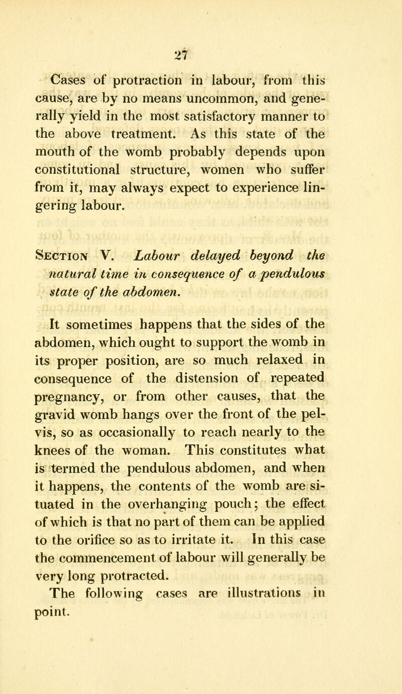 Cases of protraction in labour, from this cause, are by no means uncommon, and gene- rally yield in the most satisfactory manner to the above treatment. As this state of the mouth of the womb probably depends upon constitutional structure, women who suffer from it, may always expect to experience lin- gering labour. Section V. Labour delayed beyond the natural time in consequence of a pendulous state of the abdomen. It sometimes happens that the sides of the abdomen, which ought to support the womb in its proper position, are so much relaxed in consequence of the distension of repeated pregnancy, or from other causes, that the gravid womb hangs over the front of the pel- vis, so as occasionally to reach nearly to the knees of the woman. This constitutes what is termed the pendulous abdomen, and when it happens, the contents of the womb are si- tuated in the overhanging pouch; the effect of which is that no part of them can be applied to the orifice so as to irritate it. In this case the commencement of labour will generally be very long protracted. The following cases are illustrations in point.