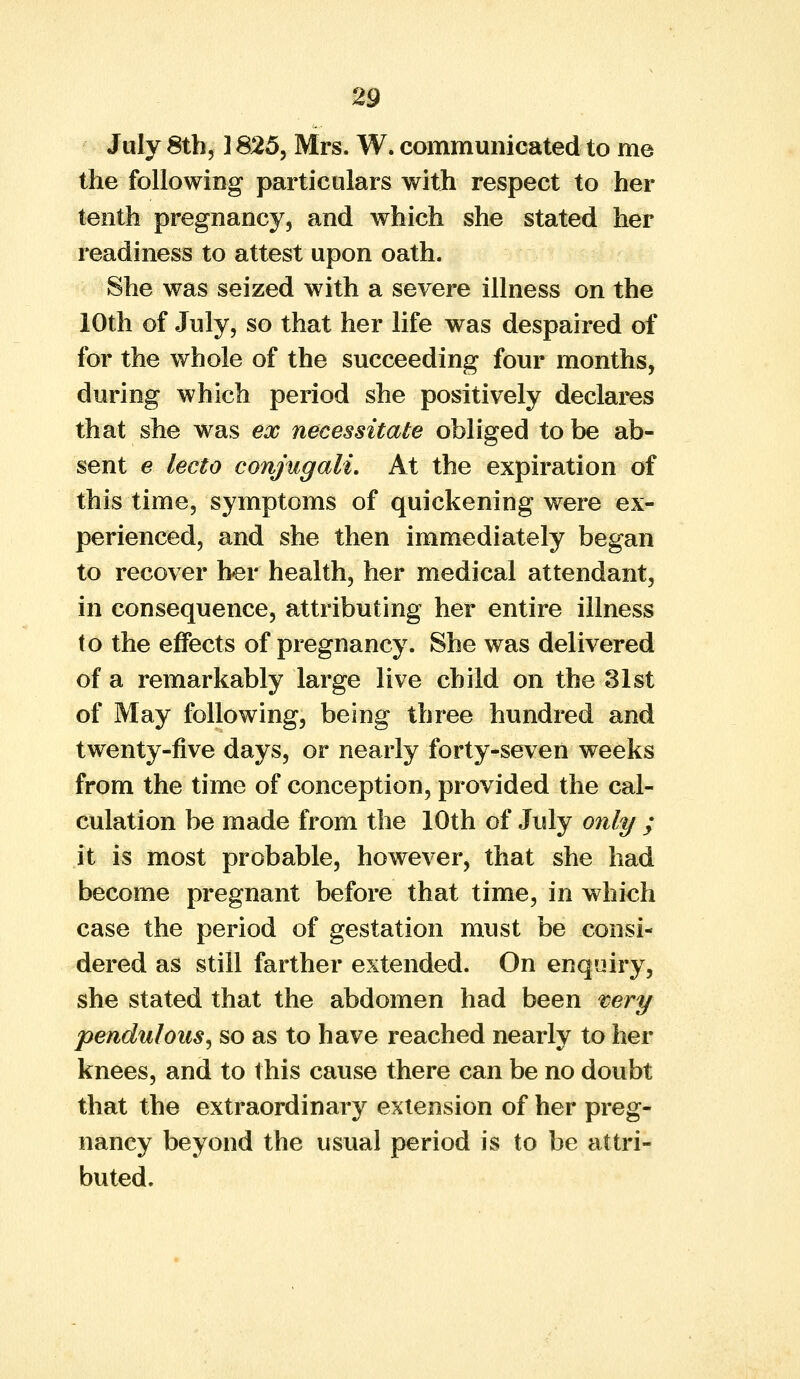 July 8th, 1825, Mrs. W. communicated to me the following particulars with respect to her tenth pregnancy, and which she stated her readiness to attest upon oath. She was seized with a severe illness on the 10th of July, so that her life was despaired of for the whole of the succeeding four months, during which period she positively declares that she was ex necessitate obliged to be ab- sent e lecto conjugali. At the expiration of this time, symptoms of quickening were ex- perienced, and she then immediately began to recover her health, her medical attendant, in consequence, attributing her entire illness to the effects of pregnancy. She was delivered of a remarkably large live child on the 31st of May following, being three hundred and twenty-five days, or nearly forty-seven weeks from the time of conception, provided the cal- culation be made from the 10th of July only ; it is most probable, however, that she had become pregnant before that time, in which case the period of gestation must be consi- dered as still farther extended. On enquiry, she stated that the abdomen had been very pendulous, so as to have reached nearly to her knees, and to this cause there can be no doubt that the extraordinary extension of her preg- nancy beyond the usual period is to be attri- buted.