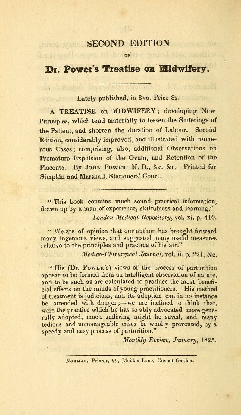 SECOND EDITION OF Dr. Power's Treatise on Midwifery. Lately published, in 8vo. Price 8s. A TREATISE on MIDWIFERY; developing New Principles, which tend materially to lessen the Sufferings of the Patient, and shorten the duration of Labour. Second Edition, considerably improved, and illustrated with nume- rous Cases; comprising, also, additional Observations on Premature Expulsion of the Ovum, and Retention of the Placenta. By John Power, M. D., &c. &c. Printed for Simpkin and Marshall, Stationers' Court. Ct This book contains much sound practical information, drawn up by a man of experience, skilfulness and learning. London Medical Repository, vol. xi. p. 410.  We are of opinion that our author has brought forward many ingenious views, and suggested many useful measures relative to the principles and practice of his art. Medico-Chirurgical Journal, vol. ii. p. 221, &c.  His (Dr. Powers) views of the process of parturition appear to be formed from an intelligent observation of nature, and to be such as are calculated to produce the most benefi- cial effects on the minds of young practitioners. His method of treatment is judicious, and its adoption can in no instance be attended with danger;—we are inclined to think that, were the practice which he has so ably advocated more gene- rally adopted, much suffering might be saved, and many tedious and unmanageable cases be wholly prevented, by a speedy and easy process of parturition. Monthly Review, January, 1825. Norman, Printer, 29, Maiden Lane, Covent Garden.