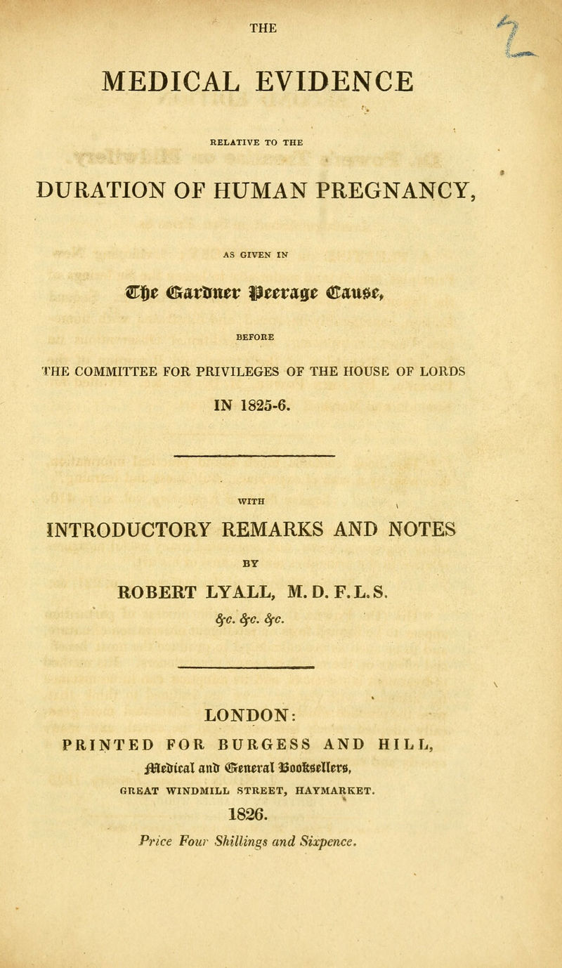 THE MEDICAL EVIDENCE RELATIVE TO THE DURATION OF HUMAN PREGNANCY, AS GIVEN IN Ct)£ <£artm*r parage ®au$tf BEFORE THE COMMITTEE FOR PRIVILEGES OF THE HOUSE OF LORDS IN 1825-6. INTRODUCTORY REMARKS AND NOTES BY ROBERT LYALL, M.D.F.L.S. fyc. SfC. fyc. LONDON: PRINTED FOR BURGESS AND HILL, iWeirtcal antr General Soofttellew, GREAT WINDMILL STREET, HAYMARKET. 1826. Price Four Shillings and Sixpence.