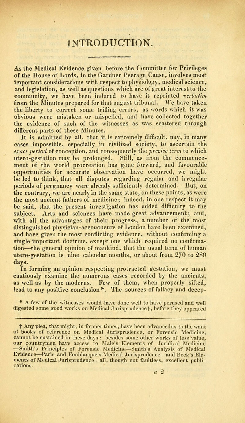 INTRODUCTION. As the Medical Evidence given before the Committee for Privileges of the House of Lords, in the Gardner Peerage Cause, involves most important considerations with respect to physiology, medical science, and legislation, as well as questions which are of great interest to the community, we have been induced to have it reprinted verbatim from the Minutes prepared for that august tribunal. We have taken the liberty to correct some trifling errors, as words which it was obvious were mistaken or mispelled, and have collected together the evidence of such of the witnesses as was scattered through different parts of these Minutes. It is admitted by all, that it is extremely difficult, nay, in many cases impossible, especially in civilized society, to ascertain the exact period of conception, and consequently the precise term to which utero-gestation may be prolonged. Still, as from the commence- ment of the world procreation has gone forward, and favourable opportunities for accurate observation have occurred, we might be led to think, that all disputes regarding regular and irregular periods of pregnancy were already sufficiently determined. But, on the contrary, we are nearly in the same state, on these points, as were the most ancient fathers of medicine; indeed, in one respect it may be said, that the present investigation has added difficulty to the subject. Arts and sciences have made great advancement; and, with all the advantages of their progress, a number of the most distinguished physician-accoucheurs of London have been examined, and have given the most conflicting evidence, without confirming a single important doctrine, except one which required no confirma- tion—the general opinion of mankind, that the usual term of human utero-gestation is nine calendar months, or about from 270 to 280 days. In forming an opinion respecting protracted gestation, we must cautiously examine the numerous cases recorded by the ancients, as well as by the moderns. Few of them, when properly sifted, lead to any positive conclusion*. The sources of fallacy and decep- * A few of the witnesses would have done well to have perused and well digested some good works on Medical Jurisprudencef, before they appeared T Any plea, that might, in former times, have been advanced as to the want ol books of reference on Medical Jurisprudence, or Forensic Medicine, cannot be sustained in these days : besides some other works of less value, our countrymen have access to Male's Elements of Juridical Medicine —Smith's Principles of Forensic Medicine—Smith's Analysis of Medical Evidence—Paris and Fonhlanque's Medical Jurisprudence—and Beck's Ele- ments of Medical Jurisprudence : all, though not faultless, excellent publi- cations. a 2