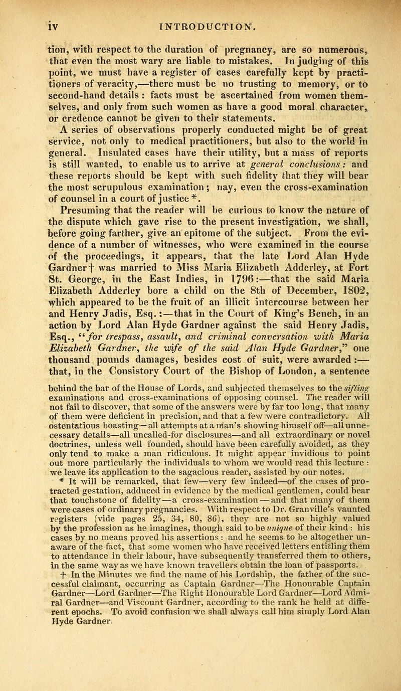 tion, with respect to the duration of pregnancy, are so numerous, that even the most wary are liable to mistakes. In judging- of this point, we must have a register of cases carefully kept by practi- tioners of veracity,—there must be no trusting to memory, or to second-hand details : facts must be ascertained from women them- selves, and only from such women as have a good moral character, or credence cannot be given to their statements. A series of observations properly conducted might be of great service, not only to medical practitioners, but also to the world in general. Insulated cases have their utility, but a mass of reports is still wanted, to enable us to arrive at general conclusions: and these reports should be kept with such fidelity that they will bear the most scrupulous examination ; nay, even the cross-examination of counsel in a court of justice *. Presuming that the reader will be curious to know the nature of the dispute Avhich gave rise to the present investigation, we shall, before going farther, give an epitome of the subject. From the evi- dence of a number of witnesses, who were examined in the course of the proceedings, it appears, that the late Lord Alan Hyde Gardnert was married to Miss Maria Elizabeth Adderley, at Fort St. George, in the East Indies, in 1796:—that the said Maria Elizabeth Adderley bore a child on the 8th of December, 1802, which appeared to be the fruit of an illicit intercourse between her and Henry Jadis, Esq.:—that in the Court of King's Bench, in an action by Lord Alan Hyde Gardner against the said Henry Jadis, Esq., lifor trespass, assault, and criminal conversation with Maria Elizabeth Gardner, the wife of the said Alan Hyde Gardner one thousand pounds damages, besides cost of suit, were awarded :— that, in the Consistory Court of the Bishop of London, a sentence behind the bar of the House of Lords, and subjected themselves to the sifting examinations and cross-examinations of opposing counsel. The reader will not fail to discover, that some of the answers were hy far too long, that many of them were deficient in precision, and that a few were contradictory. All ostentatious boasting—all attempts ataman's showing himself off—all unne- cessary details—all uncalled-for disclosures—and all extraordinary or novel doctrines, unless well founded, should have been carefully avoided, as they only tend to make a man ridiculous. It might appear invidious to point out more particularly the individuals to whom we would read this lecture : we leave its application to the sagacious reader, assisted by our notes. * It will be remarked, that few—very few indeed—of the cases of pro- tracted gestation, adduced in evidence by the medical gentlemen, could bear that touchstone of fidelity—a cross-examination — and that many of them were cases of ordinary pregnancies. With respect to Dr. Granville's vaunted registers (vide pages 25, 34, 80, 86), they are not so highly valued by the profession as he imagines, though said to be unique of their kind: his cases by no means proved his assertions : and he seems to be altogether un- aware of the fact, that some women who have received letters entitling them to attendance in their labour, have subsequently transferred them to others, in the same way as we have known travellers obtain the loan of passports. f In the Minutes we find the name of his Lordship, the father of the suc- cessful claimant, occurring as Captain Gardner—The Honourable Captain Gardner—Lord Gardner—The Right Honourable Lord Gardner—Lord Admi- ral Gardner—and Viscount Gardner, according to the rank he held at diffe- rent epochs. To avoid confusion we shall always call him simply Lord Alan Hyde Gardner.