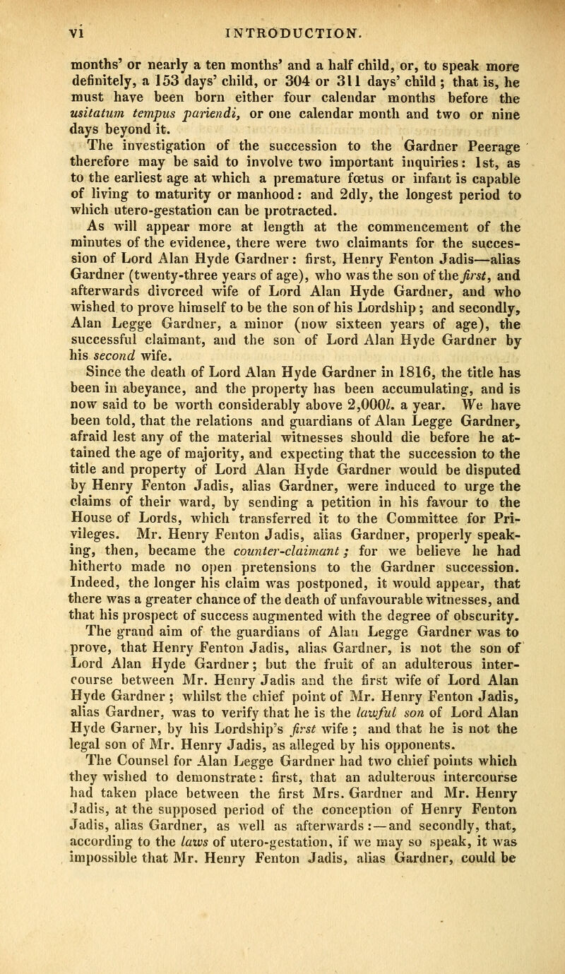 months' or nearly a ten months' and a half child, or, to speak more definitely, a 153 days' child, or 304 or 311 days' child ; that is, he must have heen born either four calendar months before the usitatum tempus pariendi, or one calendar month and two or nine days beyond it. The investigation of the succession to the Gardner Peerage therefore may be said to involve two important inquiries: 1st, as to the earliest age at which a premature fcetus or infant is capable of living to maturity or manhood: and 2dly, the longest period to which utero-gestation can be protracted. As will appear more at length at the commencement of the minutes of the evidence, there were two claimants for the succes- sion of Lord Alan Hyde Gardner: first, Henry Fenton Jadis—alias Gardner (twenty-three years of age), who was the son of the first, and afterwards divorced wife of Lord Alan Hyde Gardner, and who wished to prove himself to be the son of his Lordship; and secondly, Alan Legge Gardner, a minor (now sixteen years of age), the successful claimant, and the son of Lord Alan Hyde Gardner by his second wife. Since the death of Lord Alan Hyde Gardner in 1816, the title has been in abeyance, and the property has been accumulating, and is now said to be worth considerably above 2,000Z. a year. We have been told, that the relations and guardians of Alan Legge Gardner, afraid lest any of the material witnesses should die before he at- tained the age of majority, and expecting that the succession to the title and property of Lord Alan Hyde Gardner would be disputed by Henry Fenton Jadis, alias Gardner, were induced to urge the claims of their ward, by sending a petition in his favour to the House of Lords, which transferred it to the Committee for Pri- vileges. Mr. Henry Fenton Jadis, alias Gardner, properly speak- ing, then, became the counter-claimant; for we believe he had hitherto made no open pretensions to the Gardner succession. Indeed, the longer his claim was postponed, it would appear, that there was a greater chance of the death of unfavourable witnesses, and that his prospect of success augmented with the degree of obscurity. The grand aim of the guardians of Alan Legge Gardner was to prove, that Henry Fenton Jadis, alias Gardner, is not the son of Lord Alan Hyde Gardner; but the fruit of an adulterous inter- course between Mr. Henry Jadis and the first wife of Lord Alan Hyde Gardner ; whilst the chief point of Mr. Henry Fenton Jadis, alias Gardner, was to verify that he is the lawful son of Lord Alan Hyde Garner, by his Lordship's first wife ; and that he is not the legal son of Mr. Henry Jadis, as alleged by his opponents. The Counsel for Alan Legge Gardner had two chief points which they wished to demonstrate: first, that an adulterous intercourse had taken place between the first Mrs. Gardner and Mr. Henry Jadis, at the supposed period of the conception of Henry Fenton Jadis, alias Gardner, as well as afterwards : — and secondly, that, according to the laws of utero-gestation, if we may so speak, it was impossible that Mr. Henry Fenton Jadis, alias Gardner, could be