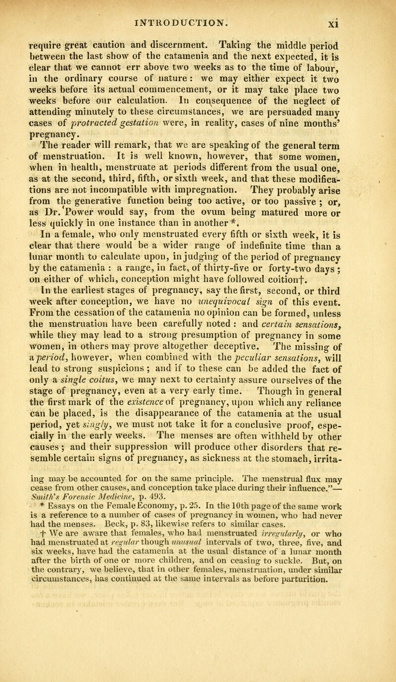 require great caution and discernment. Taking the middle period between the last show of the catamenia and the next expected, it is clear that we cannot err above two weeks as to the time of labour, in the ordinary course of nature: we may either expect it two weeks before its actual commencement, or it may take place two weeks before our calculation. In consequence of the neglect of attending minutely to these circumstances, we are persuaded many cases of protracted gestation were, in reality, cases of nine months' pregnancy. The reader will remark, that we are speaking of the general term of menstruation. It is well known, however, that some women, when in health, menstruate at periods different from the usual one, as at the second, third, fifth, or sixth week, and that these modifica- tions are not incompatible with impregnation. They probably arise from the generative function being too active, or too passive ; or, as Dr. Power would say, from the ovum being matured more or less quickly in one instance than in another*. In a female, who only menstruated every fifth or sixth week, it is clear that there would be a wider range of indefinite time than a lunar month to calculate upon, in judging of the period of pregnancv by the catamenia : a range, in fact, of thirty-five or forty-two days ; on either of which, conception might have followed coitionf. In the earliest stages of pregnancy, say the first, second, or third week after conception, we have no unequivocal sign of this event. From the cessation of the catamenia no opinion can be formed, unless the menstruation have been carefully noted : and certain sensations, while they may lead to a strong presumption of pregnancy in some women, in others may prove altogether deceptive. The missing of a,period, however, when combined with the peculiar sensations, will lead to strong suspicions ; and if to these can be added the fact of only a single coitus, we may next to certainty assure ourselves of the stage of pregnancy, even at a very early time. Though in general the first mark of the existence of pregnancy, upon which any reliance can be placed, is the disappearance of the catamenia at the usual period, yet singly, we must not take it for a conclusive proof, espe- cially in the early weeks. The menses are often withheld by other causes ; and their suppression will produce other disorders that re- semble certain signs of pregnancy, as sickness at the stomach, irrita- ing may be accounted for on the same principle. The menstrual flux may cease from other causes, and conception take place during their influence.— Smith's Forensic Medicine, p. 493. * Essays on the Female Economy, p. 25. In the 10th page of the same work is a reference to a number of cases of pregnancy in women, who had never had the menses. Beck, p. 83, likewise refers to similar cases. f We are aware that females, who had menstruated irregularly, or who had menstruated at regular though unusual intervals of two, three, five, and six weeks, have had the catamenia at the usual distance of a lunar month after the birth of one or more children, and on ceasing to suckle. But, on the contrary, we believe, that in other females, menstruation, under similar circumstances, has continued at the same intervals as before parturition.