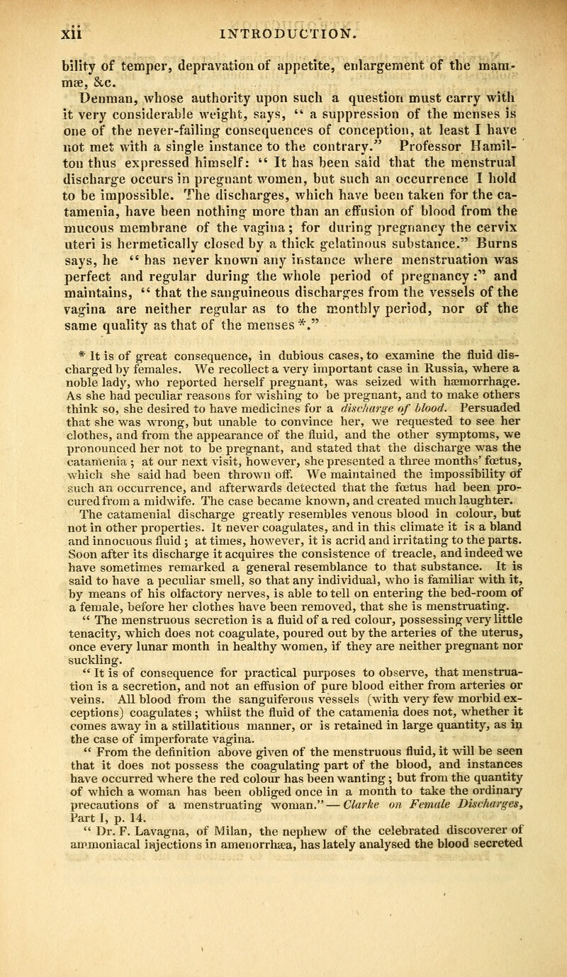 bility of temper, depravation of appetite, enlargement of the mam- mae, Sec. Denman, whose authority upon such a question must carry with it very considerable weight, says,  a suppression of the menses is one of the never-failing consequences of conception, at least I have not met with a single instance to the contrary. Professor Hamil- ton thus expressed himself:  It has been said that the menstrual discharge occurs in pregnant women, but such an occurrence I hold to be impossible. The discharges, which have been taken for the ca- tamenia, have been nothing' more than an effusion of blood from the mucous membrane of the vagina; for during pregnancy the cervix uteri is hermetically closed by a thick gelatinous substance. Burns says, he l( has never known any instance where menstruation was perfect and regular during the whole period of pregnancy: and maintains,  that the sanguineous discharges from the vessels of the vagina are neither regular as to the monthly period, nor of the same quality as that of the menses *. * It is of great consequence, in dubious cases, to examine the fluid dis- charged by females. We recollect a very important case in Russia, where a noble lady, who reported herself pregnant, was seized with haemorrhage. As she had peculiar reasons for wishing to be pregnant, and to make others think so, she desired to have medicines for a discharge of blood. Persuaded that she was wrong, but unable to convince her, we requested to see her clothes, and from the appearance of the fluid, and the other symptoms, we pronounced her not to be pregnant, and stated that the discharge was the catamenia ; at our next visit, however, she presented a three months' foetus, which she said had been thrown off. We maintained the impossibility of such an occurrence, and afterwards detected that the foetus had been pro- cured from a midwife. The case became known, and created much laughter. The catamenial discharge greatly resembles venous blood in colour, but not in other properties. It never coagulates, and in this climate it is a bland and innocuous fluid ; at times, however, it is acrid and irritating to the parts. Soon after its discharge it acquires the consistence of treacle, and indeed we have sometimes remarked a general resemblance to that substance. It is said to have a peculiar smell, so that any individual, who is familiar with it, by means of his olfactory nerves, is able to tell on entering the bed-room of a female, before her clothes have been removed, that she is menstruating.  The menstruous secretion is a fluid of a red colour, possessing very little tenacity, which does not coagulate, poured out by the arteries of the uterus, once every lunar month in healthy women, if they are neither pregnant nor suckling.  It is of consequence for practical purposes to observe, that menstrua- tion is a secretion, and not an effusion of pure blood either from arteries or veins. All blood from the sanguiferous vessels (with very few morbid ex- ceptions) coagulates; whilst the fluid of the catamenia does not, whether it comes away in a stillatitious manner, or is retained in large quantity, as in the case of imperforate vagina.  From the definition above given of the menstruous fluid, it will be seen that it does not possess the coagulating part of the blood, and instances have occurred where the red colour has been wanting; but from the quantity of which a woman has been obliged once in a month to take the ordinary precautions of a menstruating woman. — Clarke on Female Discharges, Part I, p. 14.  Dr. F. Lavagna, of Milan, the nephew of the celebrated discoverer of ammoniacal injections in amenorrhea, has lately analysed the blood secreted